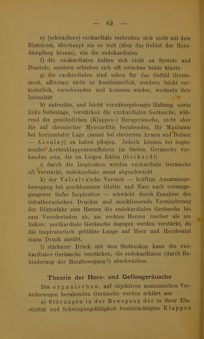 e) (schwächere) exokardiale verbreiten sich nicht mit dem Blutstrom, überhaupt nie so weit (über das Gebiet der Herz- dämpfung hinaus), wie die endokardialen f) die exokardialen halten sich nicht an Systole und Diastole, sondern schieben sich oft zwischen beide hinein g) die exokardialen sind schon für das Gefühl (frotte- ment, affrictus) nicht so kontinuierlich, sondern leicht ver- änderlich, verschwinden und kommen wieder, wechseln ihre Intensität h) aufrechte, und leicht vornübergebeugte Haltung, sowie linke Seitenlage, verstärken die exokardialen Geräusche, wäh- rend die gewöhnlichen (Klappen-) Herzgeräusche, nicht aber die auf chronischer Myocarditis beruhenden, ihr Maximum bei horizontaler Lage (zumal bei elevierten Armen und Beinen — Azoulay) zu haben pflegen. Jedoch können bei begin- nender Aortenklappeninsuffizienz im Stehen Geräusche vor- handen sein, die im Liegen fehlen (Gerhardt) i) durch die Inspiration werden exokardiale Geräusche oft Verstärkt, endokardiale meist abgeschwächt k) der Yalsalva’sche Versuch — kräftige Ausatmungs- bewegung bei geschlossener Glottis und Nase nach vorausge- gangener tiefer Inspiration — schwächt durch Zunahme des intratlioracischen Druckes und anschliessende Verminderung der Blutzufuhr zum Herzen die endokardialen Geräusche bis zum Verschwinden ab, am rechten Herzen rascher als am linken; perikardiale Geräusche dagegen werden verstärkt, da die inspiratorisch geblähte Lunge auf Herz und Herzbeutel einen Druck ausübt. l) stärkerer Druck mit dem Stethoskop kann die exo- kardialen Geräusche verstärken, die endokardialen (durch Be- hinderung der Herzbewegung?) abschwächen. Theorie der Herz- und Gefässgeräusche Die organischen, auf objektiven anatomischen Ver- änderungen beruhenden Geräusche werden erklärt aus a) Störungen in der Bewegung der in ihrer Ela- stizität und Schwingungsfähigkeit beeinträchtigten Klappen