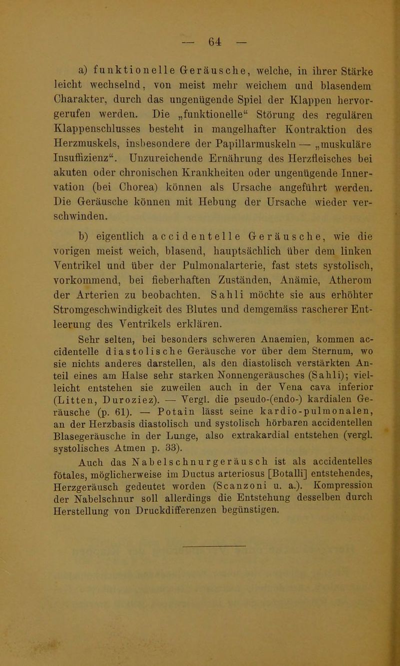 a) funktionelle Geräusche, welche, in ihrer Stärke leicht wechselnd, von meist mehr weichem und blasendem Charakter, durch das ungenügende Spiel der Klappen hervor- gerufen werden. Die „funktionelle“ Störung des regulären Klappenschlusses besteht in mangelhafter Kontraktion des Herzmuskels, insbesondere der Papillarmuskeln— „muskuläre Insuffizienz“. Unzureichende Ernährung des Herzfleisches bei akuten oder chronischen Krankheiten oder ungenügende Inner- vation (bei Chorea) können als Ursache angeführt werden. Die Geräusche können mit Hebung der Ursache wieder ver- schwinden. b) eigentlich acci den teile Geräusche, wie die vorigen meist weich, blasend, hauptsächlich über dem linken Ventrikel und über der Pulmonalarterie, fast stets systolisch, vorkommend, bei fieberhaften Zuständen, Anämie, Atherom der Arterien zu beobachten. Sahli möchte sie aus erhöhter Stromgeschwindigkeit des Blutes und demgemäss rascherer Ent- leerung des Ventrikels erklären. Sehr selten, bei besonders schweren Anaemien, kommen ac- cidentelle diastolische Geräusche vor über dem Sternum, wo sie nichts anderes darstellen, als den diastolisch verstärkten An- teil eines am Halse sehr starken Nonnengeräusches (Sahli); viel- leicht entstehen sie zuweilen auch in der Vena cava inferior (Litten, Duroziez). — Vergl. die pseudo-(endo-) kardialen Ge- räusche (p. 61). — Potain lässt seine kardio-pulmonalen, an der Herzbasis diastolisch und systolisch hörbaren accidentellen Blasegeräusche in der Lunge, also extrakardial entstehen (vergl. systolisches Atmen p. 33). Auch das Nabelschnurgeräusch ist als accidentelles fötales, möglicherweise im Ductus arteriosus [Botalli] entstehendes, Herzgeräusch gedeutet worden (Scanzoni u. a.). Kompression der Nabelschnur soll allerdings die Entstehung desselben durch Herstellung von Druckdifferenzen begünstigen.