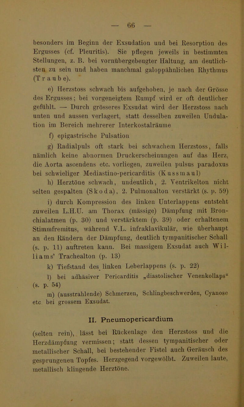 besonders im Beginn der Exsudation und bei Resorption des Ergusses (cf. Pleuritis). Sie pflegen jeweils in bestimmten Stellungen, z. B. bei vornübergebeugter Haltung, am deutlich- sten zu sein und haben manchmal galoppähnlichen Rhythmus (T r a u b e). e) Herzstoss schwach bis aufgehoben, je nach der Grösse des Ergusses; bei vorgeneigtem Rumpf wird er oft deutlicher gefühlt. — Durch grösseres Exsudat wird der Herzstoss nach unten und aussen verlagert, statt desselben zuweilen Undula- tion im Bereich mehrerer Interkostalräume f) epigastrische Pulsation g) Radialpuls oft stark bei schwachem Herzstoss, falls nämlich keine abnormen Druckerscheinungen auf das Herz, die Aorta ascendens etc. vorliegen, zuweilen pulsus paradoxus hei schwieliger Mediastino-pericarditis (Kussmaul) h) Herztöne schwach, undeutlich, 2. Ventrikelton nicht selten gespalten (Skoda), 2. Pulmonalton verstärkt (s. p. 59) i) durch Kompression des linken Unterlappens entsteht zuweilen L.H.U. am Thorax (mässige) Dämpfung mit Bron- chialatmen (p. 30) und verstärktem (p. 39) oder erhaltenem Stimmfremitus, während V.L. infraklavikulär, wie überhaupt an den Rändern der Dämpfung, deutlich tympanitischer Schall (s. p. 11) auftreten kann. Bei massigem Exsudat auch Wil- liams’ Trachealton (p. 13) k) Tiefstand des linken Leberlappens (s. p. 22) l) bei adhäsiver Pericarditis „diastolischer Venenkollaps“ (s. p. 54) m) (ausstrahlende) Schmerzen, Schlingbeschwerden, Cyanose etc bei grossem Exsudat. II. Pneumopericardium (selten rein), lässt bei Rückenlage den Herzstoss und die Herzdämpfung vermissen; statt dessen tympanitischer oder metallischer Schall, bei bestehender b istel auch Geräusch des gesprungenen Topfes. Herzgegend vorgewölht. Zuweilen laute, metallisch klingende Herztöne.
