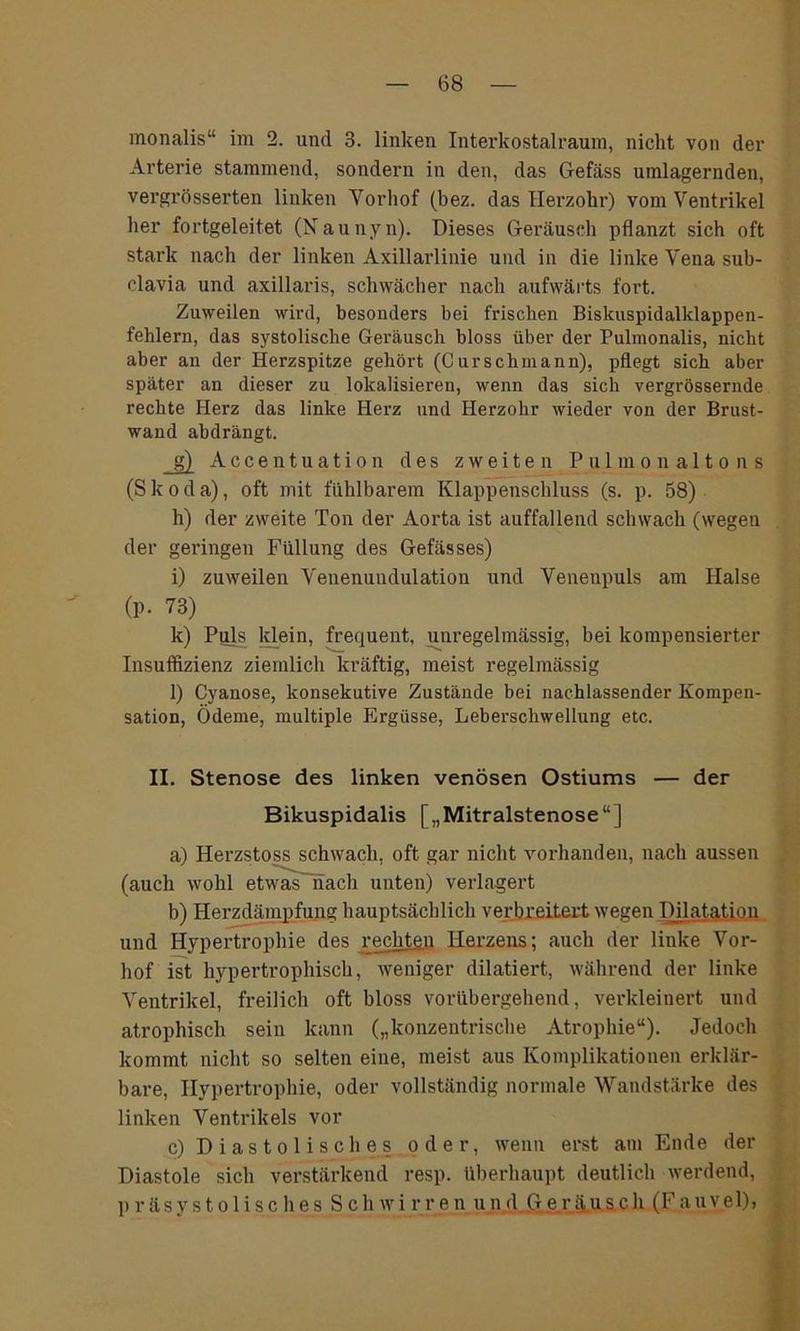 monalis“ im 2. und 3. linken Interkostalraum, nicht von der Arterie stammend, sondern in den, das Gefäss umlagernden, vergrösserten linken Vorhof (bez. das Herzohr) vom Ventrikel her fortgeleitet (Naunyn). Dieses Geräusch pflanzt sich oft stark nach der linken Axillarlinie und in die linke Vena sub- clavia und axillaris, schwächer nach aufwärts fort. Zuweilen wird, besonders bei frischen Biskuspidalklappen- fehlern, das systolische Geräusch bloss über der Pulmonalis, nicht aber an der Herzspitze gehört (C urschmann), pflegt sich aber später an dieser zu lokalisieren, wenn das sich vergrössernde rechte Herz das linke Herz und Herzohr wieder von der Brust- wand abdrängt. g) Acceutuation des zweiten Pulmonaltons (S k o d a), oft mit fühlbarem Klappenschluss (s. p. 58) h) der zweite Ton der Aorta ist auffallend schwach (wegen der geringen Füllung des Gefässes) i) zuweilen Veuenundulation und Venenpuls am Halse (p. 73) k) Puls klein, frequent, unregelmässig, bei kompensierter Insuffizienz ziemlich kräftig, meist regelmässig l) Cyanose, konsekutive Zustände bei nachlassender Kompen- sation, Ödeme, multiple Ergüsse, Leberschwellung etc. II. Stenose des linken venösen Ostiums — der Bikuspidalis [„Mitralstenose“] a) Herzstoss schwach, oft gar nicht vorhanden, nach aussen (auch wohl etwas nach unten) verlagert b) Herzdämpfung hauptsächlich verbreitert wegen Dilatation und Hypertrophie des rechten Herzens; auch der linke Vor- liof ist hypertrophisch, weniger dilatiert, während der linke Ventrikel, freilich oft bloss vorübergehend, verkleinert und atrophisch sein kann („konzentrische Atrophie“). Jedoch kommt nicht so selten eine, meist aus Komplikationen erklär- bare, Hypertrophie, oder vollständig normale Wandstärke des linken Ventrikels vor c) Diastolisch es oder, wenn erst am Ende der Diastole sich verstärkend resp. überhaupt deutlich werdend, präsystolisches Schwirren und Geräusch (Fauvel),