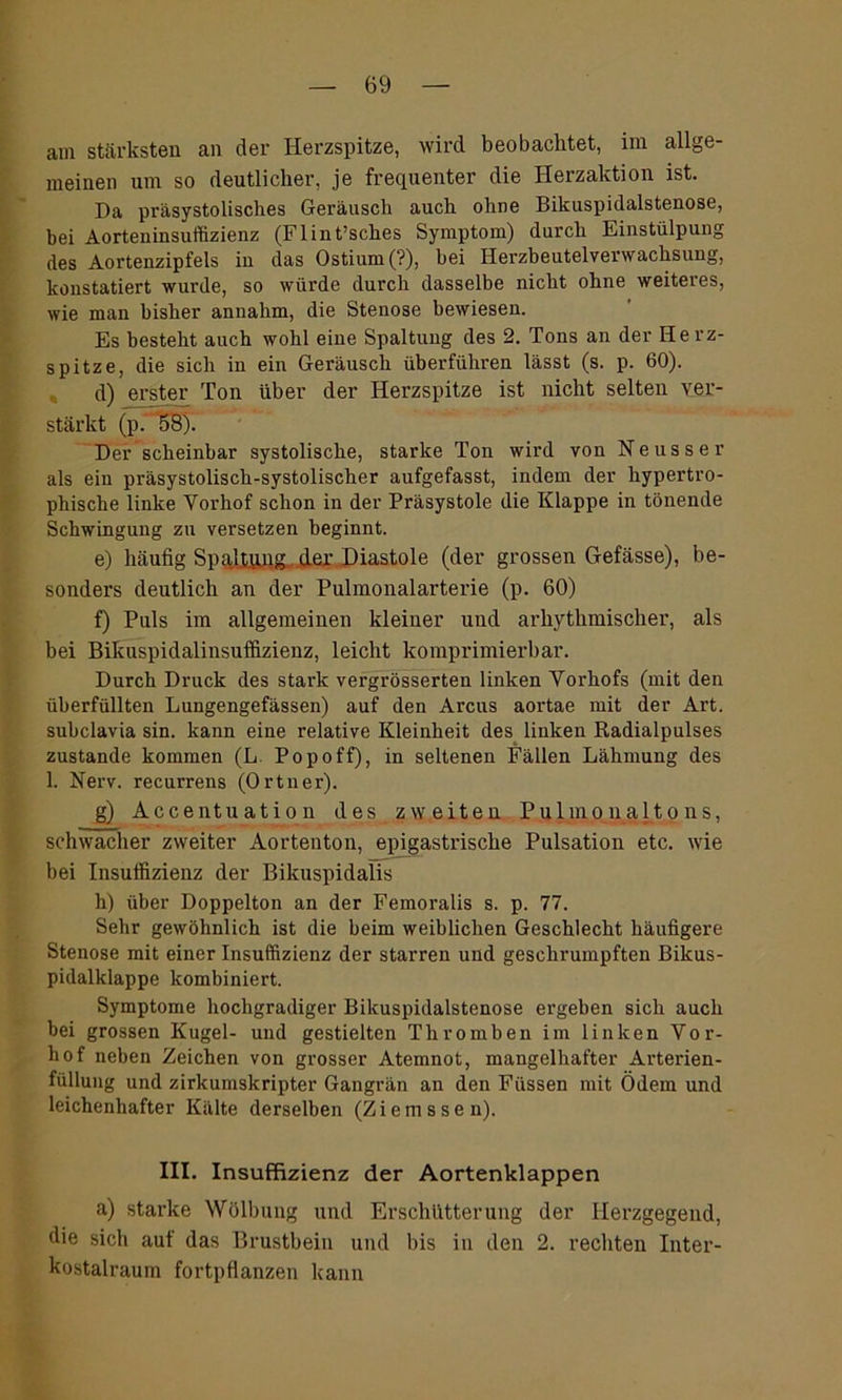 am stärksten an der Herzspitze, wird beobachtet, im allge- meinen um so deutlicher, je frequenter die Herzaktion ist. Da präsystolisches Geräusch auch ohne Bikuspidalstenose, bei Aorteninsuffizienz (Flint’sches Symptom) durch Einstülpung des Aortenzipfels in das Ostium (?), bei Herzbeutelverwachsung, konstatiert wurde, so würde durch dasselbe nicht ohne weiteres, wie man bisher annahm, die Stenose bewiesen. Es besteht auch wohl eine Spaltung des 2. Tons an der Herz- spitze, die sich in ein Geräusch überführen lässt (s. p. 60). d) erster Ton über der Herzspitze ist nicht selten ver- stärkt (p. 58). Der scheinbar systolische, starke Ton wird von Neuss er als ein präsystolisch-systolischer aufgefasst, indem der hypertro- phische linke Vorhof schon in der Präsystole die Klappe in tönende Schwingung zu versetzen beginnt. e) häufig Spqltqqg. der Diastole (der grossen Gefässe), be- sonders deutlich an der Pulmonalarterie (p. 60) f) Puls im allgemeinen kleiner und arhythmischer, als bei Bikuspidalinsuffizienz, leicht komprimierbar. Durch Druck des stark vergrösserten linken Vorhofs (mit den überfüllten Lungengefässen) auf den Arcus aortae mit der Art. subclavia sin. kann eine relative Kleinheit des linken Radialpulses zustande kommen (L Popoff), in seltenen Fällen Lähmung des 1. Nerv, recurrens (Ortner). g) Accentuation des zweiten Pulmonaltons, schwacher zweiter Aortenton, epigastrische Pulsation etc. wie bei Insuffizienz der Bikuspidalis h) über Doppelton an der Femoralis s. p. 77. Sehr gewöhnlich ist die beim weiblichen Geschlecht häufigere Stenose mit einer Insuffizienz der starren und geschrumpften Bikus- pidalklappo kombiniert. Symptome hochgradiger Bikuspidalstenose ergeben sich auch bei grossen Kugel- und gestielten Thromben im linken Vor- hof neben Zeichen von grosser Atemnot, mangelhafter Arterien- füllung und zirkumskripter Gangrän an den Füssen mit Ödem und leichenhafter Kälte derselben (Ziemssen). III. Insuffizienz der Aortenklappen a) starke Wölbung und Erschütterung der Herzgegend, die sich auf das Brustbein und bis in den 2. rechten Inter- kostalraum fortpflanzen kann