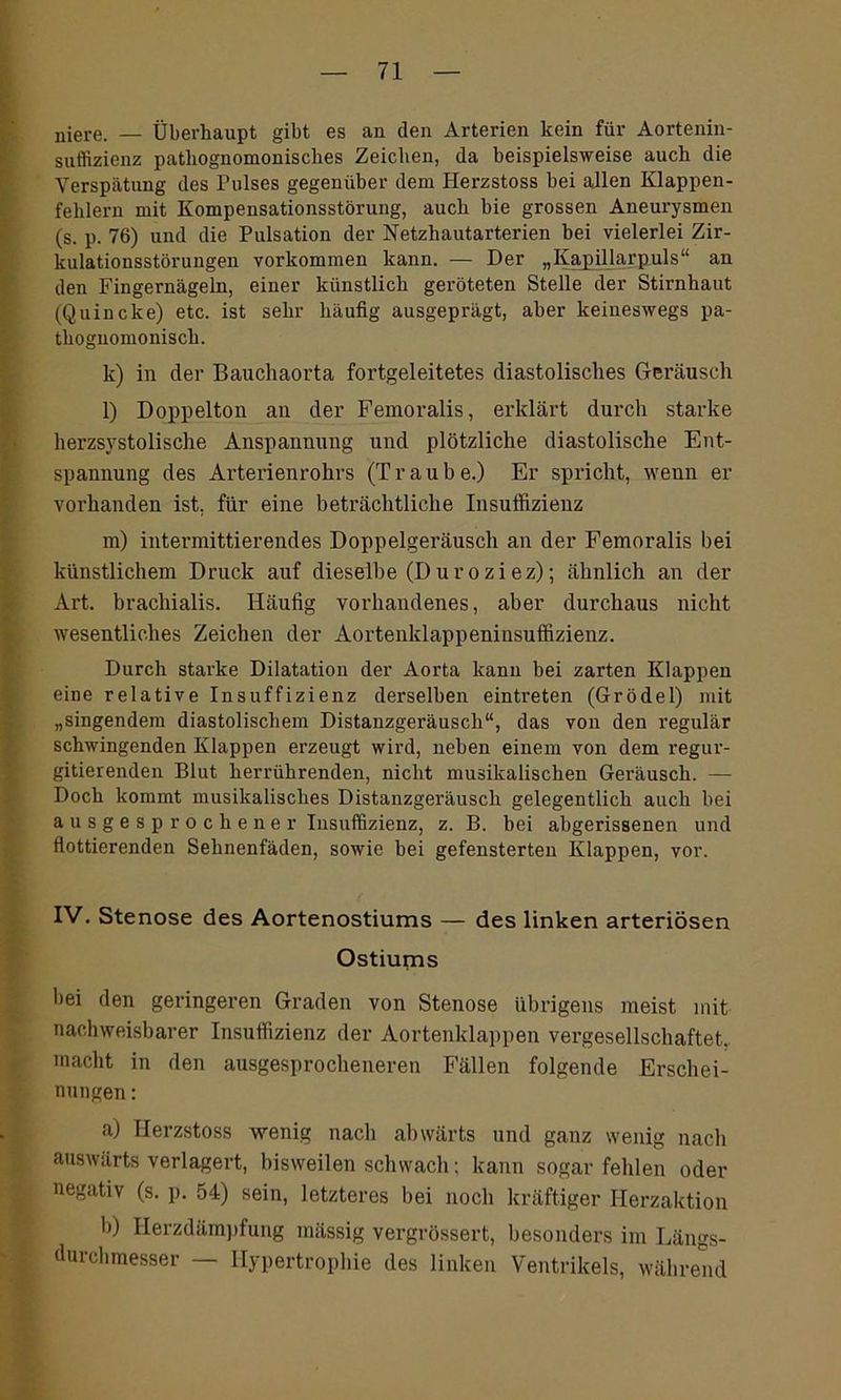niere. — Überhaupt gibt es an den Arterien kein für Aortenin- suffizienz patliognomonisches Zeichen, da beispielsweise auch die Verspätung des Pulses gegenüber dem Herzstoss bei allen Klappen- fehlern mit Kompensationsstörung, auch bie grossen Aneurysmen (s. p. 76) und die Pulsation der Netzhautarterien bei vielerlei Zir- kulationsstörungen Vorkommen kann. — Der „Kapillarpuls“ an den Fingernägeln, einer künstlich geröteten Stelle der Stirnhaut (Quincke) etc. ist sehr häufig ausgeprägt, aber keineswegs pa- thognomoniscli. k) in der Bauchaorta fortgeleitetes diastolisches Geräusch l) Doppelton an der Femoralis, erklärt durch starke herzsystolische Anspannung und plötzliche diastolische Ent- spannung des Arterienrohrs (Traube.) Er spricht, wenn er vorhanden ist, für eine beträchtliche Insuffizienz m) intermittierendes Doppelgeräusch an der Femoralis bei künstlichem Druck auf dieselbe (D u ro zi ez); ähnlich an der Art. brachialis. Häufig vorhandenes, aber durchaus nicht wesentliches Zeichen der Aortenklappeninsuffizienz. Durch starke Dilatation der Aorta kann bei zarten Klappen eine relative Insuffizienz derselben eintreten (Grödel) mit „singendem diastolischem Distanzgeräusch“, das von den regulär schwingenden Klappen erzeugt wird, neben einem von dem regur- gitierenden Blut herrührenden, nicht musikalischen Geräusch. — Doch kommt musikalisches Distanzgeräusch gelegentlich auch bei ausgesprochener Insuffizienz, z. B. bei abgerissenen und flottierenden Sehnenfäden, sowie bei gefensterten Klappen, vor. IV. Stenose des Aortenostiums — des linken arteriösen Ostiums hei den geringeren Graden von Stenose übrigens meist mit nachweisbarer Insuffizienz der Aortenklappen vergesellschaftet, macht in den ausgesprocheneren Fällen folgende Erschei- nungen : a) Plerzstoss wenig nach abwärts und ganz wenig nach auswärts verlagert, bisweilen schwach; kann sogar fehlen oder negativ (s. p. 54) sein, letzteres bei noch kräftiger Herzaktion b) Herzdämpfung mässig vergrössert, besonders im Längs- durchmesser — Hypertrophie des linken Ventrikels, während