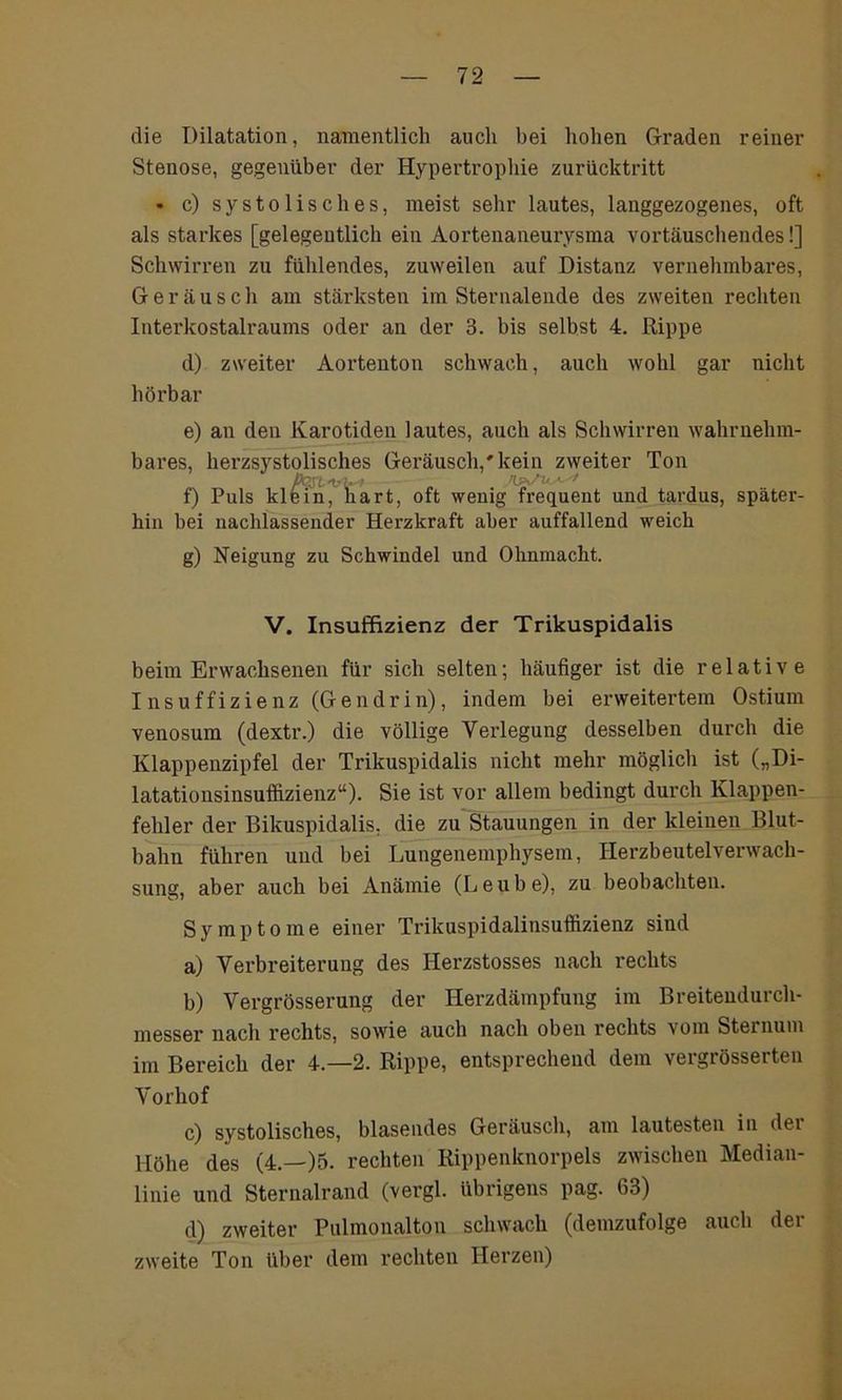 die Dilatation, namentlich auch bei hohen Graden reiner Stenose, gegenüber der Hypertrophie zurücktritt • c) systolisches, meist sehr lautes, langgezogenes, oft als starkes [gelegentlich ein Aortenaneurysma vortäuschendes!] Schwirren zu fühlendes, zuweilen auf Distanz vernehmbares, Geräusch am stärksten im Sternalende des zweiten rechten Interkostalraums oder an der 3. bis selbst 4. Rippe d) zweiter Aortenton schwach, auch wohl gar nicht hörbar e) an den Karotiden lautes, auch als Schwirren wahrnehm- bares, herzsystolisches Geräusch/ kein zweiter Ton pc: -i- . f) Puls klein, hart, oft wenig frequent und tardus, später- hin bei nachlassender Herzkraft aber auffallend weich g) Neigung zu Schwindel und Ohnmacht. V. Insuffizienz der Trikuspidalis beim Erwachsenen für sich selten; häufiger ist die relative Insuffizienz (Gendrin), indem bei erweitertem Ostium venosum (dextr.) die völlige Verlegung desselben durch die Klappenzipfel der Trikuspidalis nicht mehr möglich ist („Di- latationsinsuffizienz“). Sie ist vor allem bedingt durch Klappen- fehler der Bikuspidalis, die zu Stauungen in der kleinen Blut- bahn führen und bei Lungenemphysem, Herzbeutelverwach- sung, aber auch bei Anämie (Leube), zu beobachten. Symptome einer Trikuspidalinsuffizienz sind a) Verbreiterung des Ilerzstosses nach rechts b) Vergrösserung der Herzdämpfung im Breitendurch- messer nach rechts, sowie auch nach oben rechts vom Sternum im Bereich der 4.-2. Rippe, entsprechend dem vergrösserteu Vorhof c) systolisches, blasendes Geräusch, am lautesten in dei Höhe des (4.—)5. rechten Rippenknorpels zwischen Median- linie und Sternalrand (vergl. übrigens pag. 63) d) zweiter Pulmonalton schwach (demzufolge auch der zweite Ton über dem rechten Herzen)