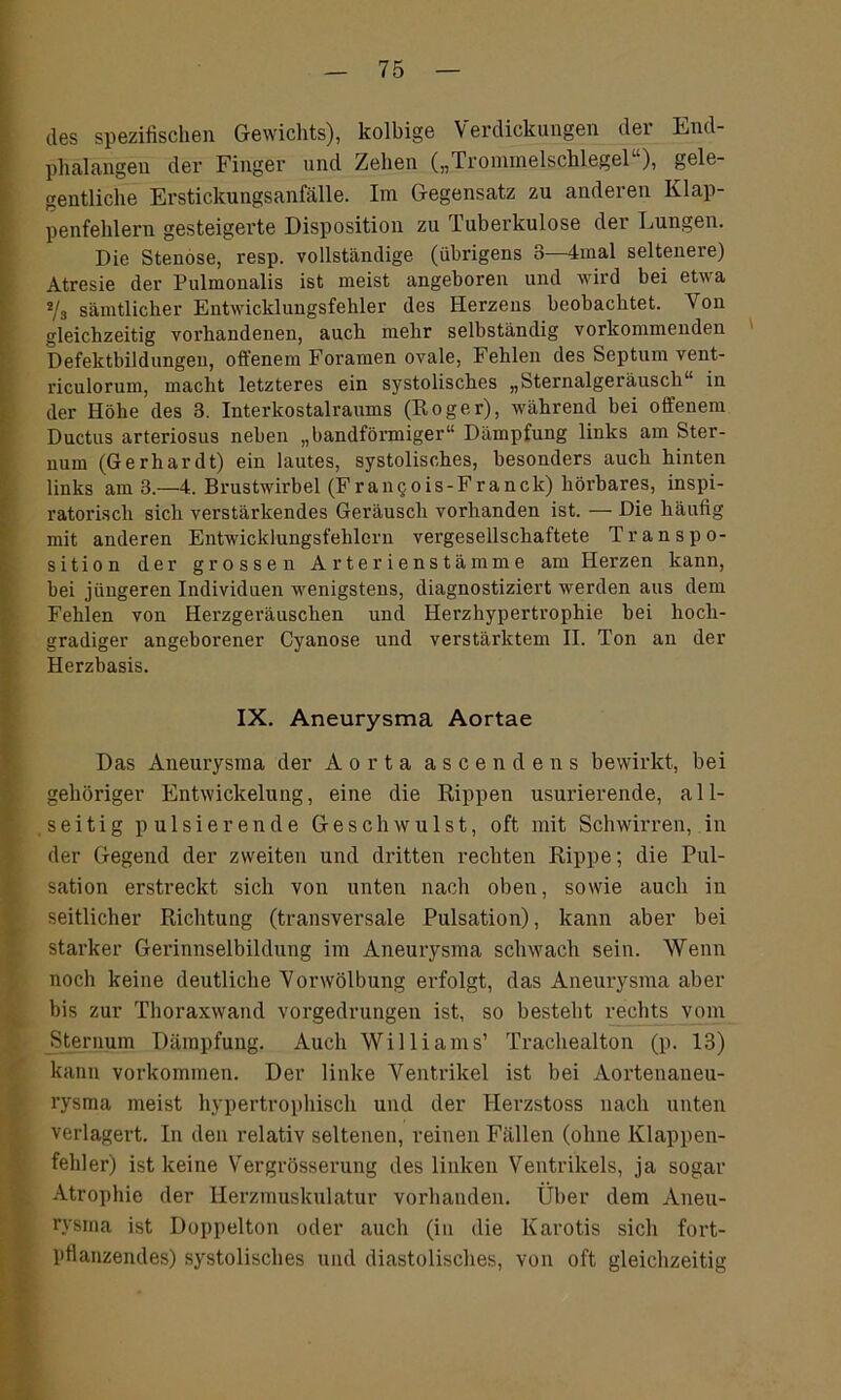 des spezifischen Gewichts), kolbige Verdickungen der End- phalangen der Finger und Zehen („ rrommelscklegel ), gele- gentliche Erstickungsanfälle. Im Gegensatz zu anderen Klap- penfehlern gesteigerte Disposition zu Tuberkulose der Lungen. Die Stenose, resp. vollständige (übrigens 3—4mal seltenere) Atresie der Pulmonalis ist meist angeboren und wird bei etwa */3 sämtlicher Entwicklungsfehler des Herzens beobachtet. Von gleichzeitig vorhandenen, auch mehr selbständig vorkommenden Defektbildungen, offenem Foramen ovale, Fehlen des Septum vent- riculorum, macht letzteres ein systolisches „Sternalgeräuscli“ in der Höhe des 3. Interkostalraums (Roger), während bei offenem Ductus arteriosus neben „bandförmiger“ Dämpfung links am Ster- num (Gerhardt) ein lautes, systolisches, besonders auch hinten links am 3.—4. Brustwirbel (Frangois-Franck) hörbares, inspi- ratorisch sich verstärkendes Geräusch vorhanden ist. — Die häufig mit anderen Entwicklungsfehlern vergesellschaftete Tr ans Po- sition der grossen Arterienstämme am Herzen kann, bei jüngeren Individuen wenigstens, diagnostiziert werden aus dem Fehlen von Herzgeräuschen und Herzhypertrophie bei hoch- gradiger angeborener Cyanose und verstärktem II. Ton an der Herzbasis. IX. Aneurysma Aortae Das Aneurysma der Aorta ascendens bewirkt, bei gehöriger Entwickelung, eine die Rippen usurierende, all- seitig pulsierende Geschwulst, oft mit Schwirren, in der Gegend der zweiten und dritten rechten Rippe; die Pul- sation erstreckt sich von unten nach oben, sowie auch iu seitlicher Richtung (transversale Pulsation), kann aber bei starker Gerinnselbildung im Aneurysma schwach seiu. Wenn noch keine deutliche Vorwölbung erfolgt, das Aneurysma aber bis zur Thoraxwand vorgedrungen ist, so besteht rechts vom Sternum Dämpfung. Auch Williams’ Trachealton (p. 13) kann Vorkommen. Der linke Ventrikel ist bei Aortenaneu- rysma meist hypertrophisch und der Herzstoss nach unten verlagert. In den relativ seltenen, reinen Fällen (ohne Klappen- fehler) ist keine Vergrösserung des linken Ventrikels, ja sogar Atrophie der Herzmuskulatur vorhanden. Über dem Aneu- rysma ist Doppelton oder auch (iu die Karotis sich fort- pflanzendes) systolisches und diastolisches, von oft gleichzeitig