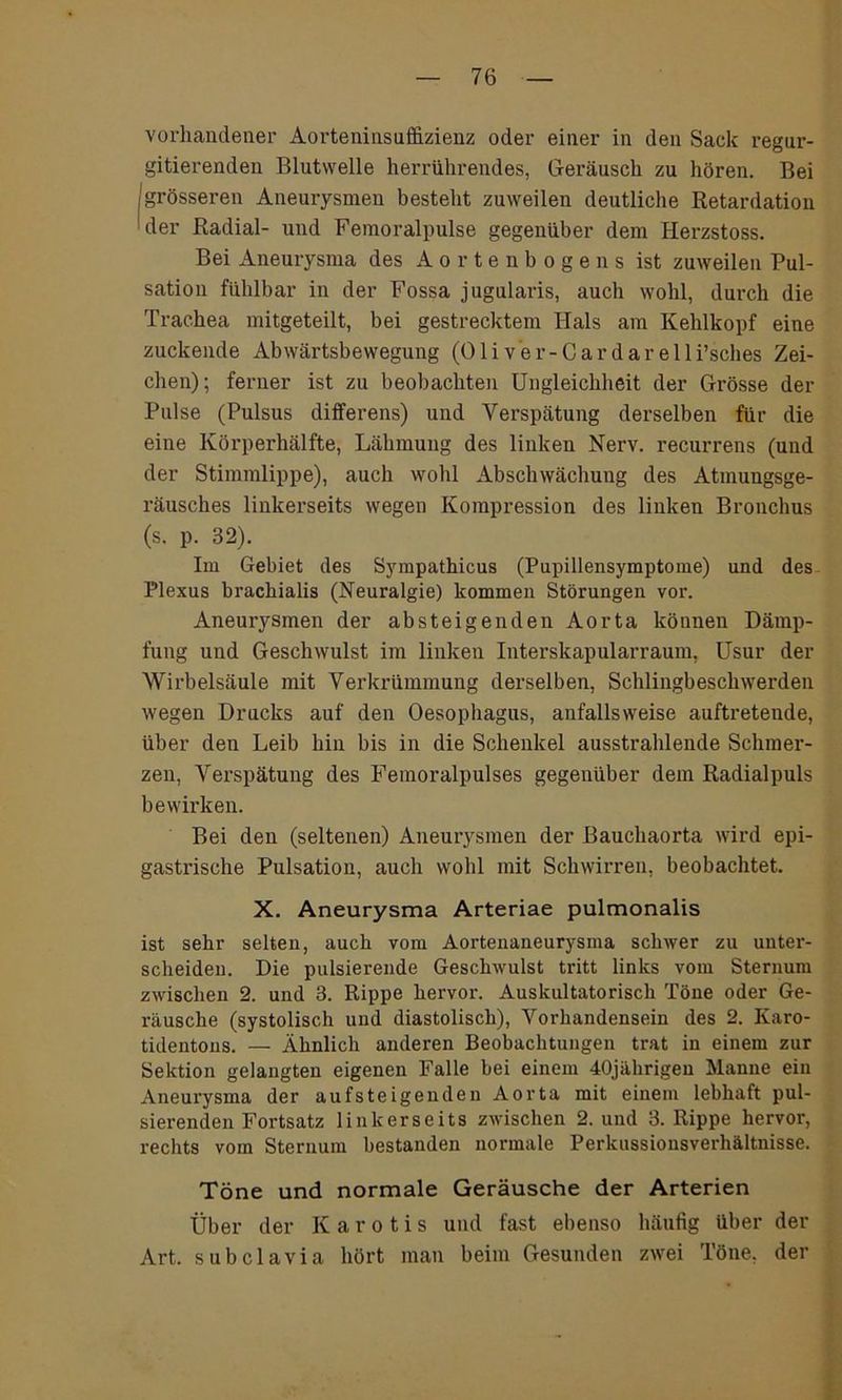 vorhandener Aorteninsuffizienz oder einer in den Sack regur- gitierenden Blutwelle herrührendes, Geräusch zu hören. Bei /grösseren Aneurysmen besteht zuweilen deutliche Retardation der Radial- und Femoralpulse gegenüber dem Herzstoss. Bei Aneurysma des Aortenbogens ist zuweilen Pul- sation fühlbar in der Fossa jugularis, auch wohl, durch die Trachea mitgeteilt, bei gestrecktem Hals am Kehlkopf eine zuckende Abwärtsbewegung (Oli v er-Car dar elli’sches Zei- chen); ferner ist zu beobachten Ungleichheit der Grösse der Pulse (Pulsus differens) und Verspätung derselben für die eine Körperhälfte, Lähmung des linken Nerv, recurrens (und der Stimmlippe), auch wohl Abschwächuug des Atmungsge- räusches linkerseits wegen Kompression des linken Bronchus (s. p. 32). Im Gebiet des Sympathicus (Pupillensymptome) und des Plexus brackialis (Neuralgie) kommen Störungen vor. Aneurysmen der absteigenden Aorta können Dämp- fung und Geschwulst im linken Interskapularraum, Usur der Wirbelsäule mit Verkrümmung derselben, Schlingbeschwerden wegen Drucks auf den Oesophagus, anfallsweise auftreteude, über den Leib hin bis in die Schenkel ausstrahlende Schmer- zen, Verspätung des Femoralpulses gegenüber dem Radialpuls bewirken. Bei den (seltenen) Aneurysmen der Bauchaorta wird epi- gastrische Pulsation, auch wohl mit Schwirren, beobachtet. X. Aneurysma Arteriae pulmonalis ist sehr selten, auch vom Aortenaneurysma schwer zu unter- scheiden. Die pulsierende Geschwulst tritt links vom Sternum zwischen 2. und 3. Rippe hervor. Auskultatorisch Töne oder Ge- räusche (systolisch und diastolisch), Vorhandensein des 2. Iiaro- tidentons. — Ähnlich anderen Beobachtungen trat in einem zur Sektion gelangten eigenen Falle bei einem 40jährigen Manne ein Aneurysma der aufsteigenden Aorta mit einem lebhaft pul- sierenden Fortsatz linkerseits zwischen 2. und 3. Rippe hervor, rechts vom Sternum bestanden normale Perkussionsverhältnisse. Töne und normale Geräusche der Arterien Über der K a r o t i s und fast ebenso häufig über der Art. subclavia hört man beim Gesunden zwei Töne, der