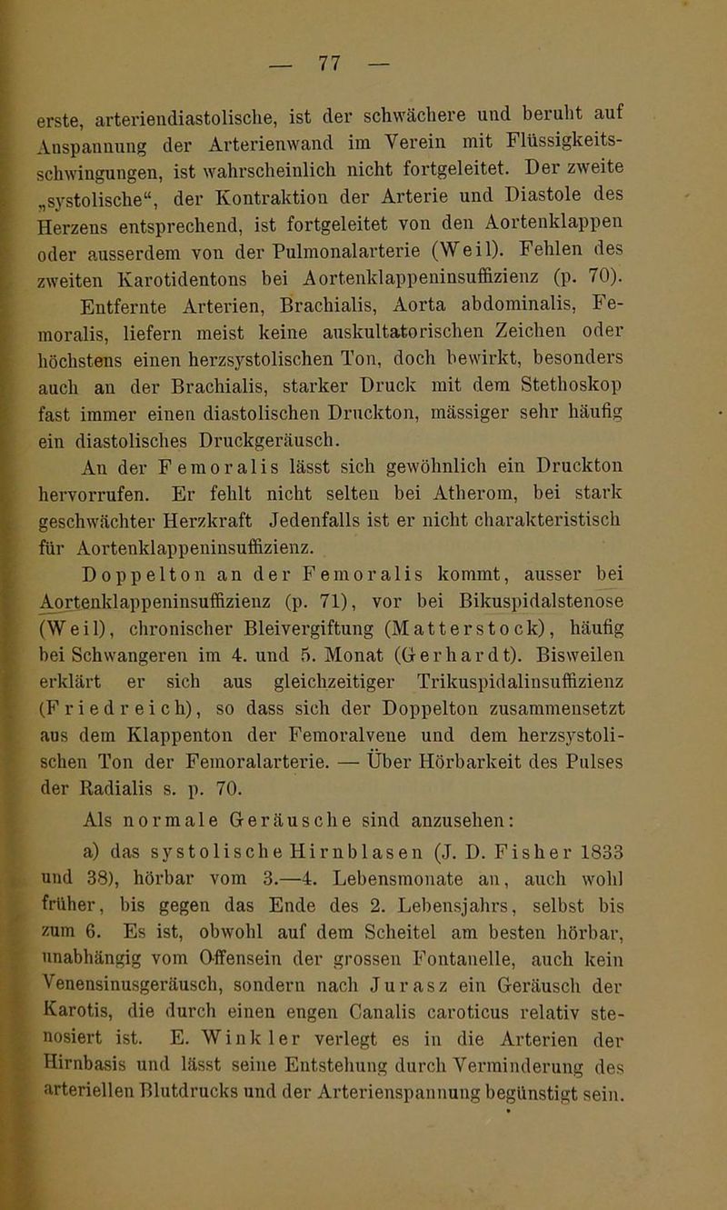 erste, arteriendiastolische, ist der schwächere und beruht auf Anspannung der Arterienwand im Verein mit Flüssigkeits- schwingungen, ist wahrscheinlich nicht fortgeleitet. Der zweite „systolische“, der Kontraktion der Arterie und Diastole des Herzens entsprechend, ist fortgeleitet von den Aortenklappen oder ausserdem von der Pulmonalarterie (Weil). Fehlen des zweiten Karotidentons bei Aortenklappeninsuffizienz (p. 70). Entfernte Arterien, Brachialis, Aorta abdominalis, Fe- moralis, liefern meist keine auskultatorischen Zeichen oder höchstens einen herzsystolischen Ton, doch bewirkt, besonders auch an der Brachialis, starker Druck mit dem Stethoskop fast immer einen diastolischen Druckton, massiger sehr häufig ein diastolisches Druckgeräusch. An der Femoralis lässt sich gewöhnlich ein Druckton hervorrufen. Er fehlt nicht selten bei Atherom, hei stark geschwächter Herzkraft Jedenfalls ist er nicht charakteristisch für Aortenklappeninsuffizienz. Doppelton an der Femoralis kommt, ausser bei Aortenklappeninsuffizienz (p. 71), vor bei Bikuspidalstenose (Weil), chronischer Bleivergiftung (Matterstock), häufig bei Schwangeren im 4. und 5. Monat (Gerhardt). Bisweilen erklärt er sich aus gleichzeitiger Trikuspidalinsuffizienz (F r i e d r e i c h), so dass sich der Doppelton zusammensetzt aus dem Klappenton der Femoralveue und dem herzsystoli- schen Ton der Femoralarterie. — Über Hörbarkeit des Pulses der Radialis s. p. 70. Als normale Geräusche sind anzusehen: a) das s y s t o 1 i s c h e H i r n b 1 a s e n (J. D. Fisher 1833 und 38), hörbar vom 3.—4. Lebensmonate an, auch wohl früher, bis gegen das Ende des 2. Lebensjahrs, selbst bis zum 6. Es ist, obwohl auf dem Scheitel am besten hörbar, unabhängig vom Gffensein der grossen Fontanelle, auch kein Venensinusgeräusch, sondern nach Jurasz ein Geräusch der Karotis, die durch einen engen Canalis caroticus relativ ste- nosiert ist. E. Winkler verlegt es in die Arterien der Hirnbasis und lässt seine Entstehung durch Verminderung des arteriellen Blutdrucks und der Arterienspannung begünstigt sein.
