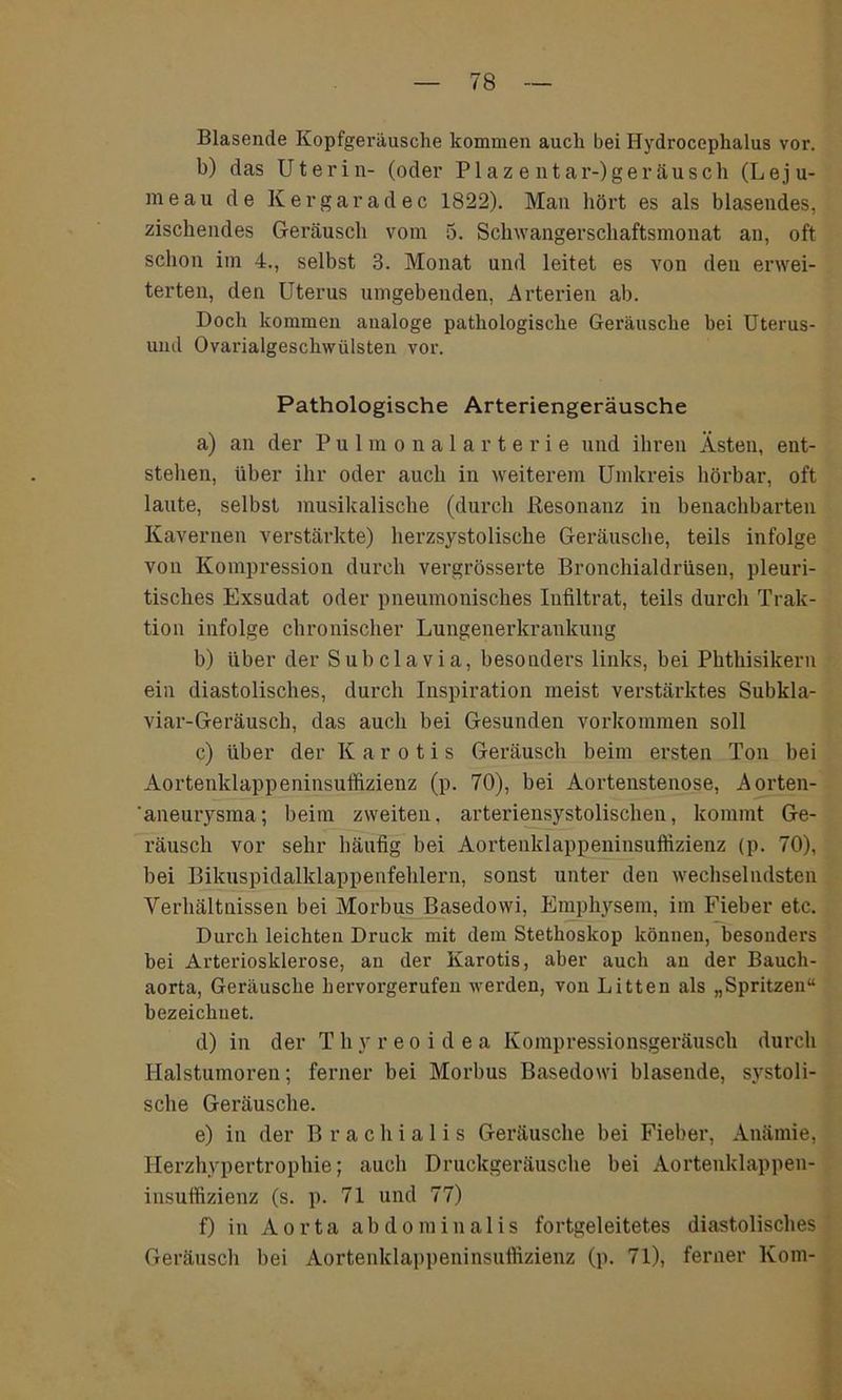 Blasende Kopfgeräusche kommen auch bei Hydrocephalus vor. b) das Uterin- (oder Plaz e ntar-)geräusch (Leju- meau de Kergaradec 1822). Man hört es als blasendes, zischendes Geräusch vom 5. Schwangerschaftsmonat an, oft schon im 4., selbst 3. Monat und leitet es von den erwei- terten, den Uterus umgebenden, Arterien ab. Doch kommen analoge pathologische Geräusche bei Uterus- und Ovarialgeschwülsten vor. Pathologische Arteriengeräusche a) an der Pulmonalarterie und ihren Ästen, ent- stellen, über ihr oder auch in weiterem Umkreis hörbar, oft laute, selbst musikalische (durch Resonanz in benachbarten Kavernen verstärkte) herzsystolische Geräusche, teils infolge von Kompression durch vergrösserte Bronchialdrüsen, pleuri- tisches Exsudat oder pneumonisches Iufiltrat, teils durch Trak- tion infolge chronischer Lungenerkrankung b) über der Subclavia, besonders links, bei Phthisikern ein diastolisches, durch Inspiration meist verstärktes Subkla- viar-Geräuscli, das auch bei Gesunden Vorkommen soll c) über der K a r o t i s Geräusch beim ersten Ton bei Aortenklappeninsuffizienz (p. 70), bei Aortenstenose, Aorten- 'aneurysma; beim zweiten, arteriensystolischen, kommt Ge- räusch vor sehr häufig bei Aortenklappeninsuffizienz (p. 70), bei Bikuspidalklappenfeblern, sonst unter den wechselndsten Verhältnissen bei Morbus Basedowi, Emphysem, im Fieber etc. Durch leichten Druck mit dem Stethoskop können, besonders bei Arteriosklerose, an der Karotis, aber auch an der Bauch- aorta, Geräusche hervorgerufen werden, von Litten als „Spritzen“ bezeichnet. d) in der T h v r e o i d e a Kompressionsgeräusch durch Halstumoren; ferner bei Morbus Basedowi blasende, systoli- sche Geräusche. e) in der Brachialis Geräusche bei Fieber, Anämie, Herzhypertrophie; auch Druckgeräusche bei Aortenklappen- insuffizienz (s. p. 71 und 77) f) in Aorta abdominalis fortgeleitetes diastolisches Geräusch bei Aortenklappeninsuffizienz (p. 71), ferner Korn-