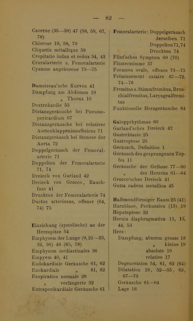 Caverne (35—39) 47 (58, 59, 67, 78) Chlorose 19, 58, 79 Cliquetis metallique 58 Crepitatio indux et redux 34, 43 Cruralarterie s. Femoralarterie Cyanose angeborene 73—75 Damoiseau’sche Kurven 41 Dämpfung am Abdomen 19 „ Thorax 10 Dextrokardie 53 Distanzgeräusche bei Pneumo- pericardium 67 Distanzgeräusche bei relativer Aortenklappeninsuffizienz 71 Distanzgeräusch bei Stenose der Aorta 72 Doppelgeräusch der Femoral- arterie 71 Doppelton der Femoralarterie 71, 74 Dreieck von Garland 42 Dreieck von Grocco, Rauch- fuss 41 Druckton der Femoralarterie 74 Ductus arteriosus, offener (64, 74) 75 Einziehung (systolische) an der Herzspitze 54 Emphysem der Lunge (9,21—23, 32, 36) 46 (65, 78) Emphysem mediastinales 36 Empyem 40, 41 Endokardiale Geräusche 61, 62 Exokardiale „ 61, 62 Exspiration normale 29 „ verlängerte 32 Extraperikardiale Geräusche 61 Femoralarterie: Doppelgeräusch derselben 71 I)oppelton71,74 Druckton 74 Flint’sches Symptom 69 (70) Flüsterstimme 37 Foramen ovale, offenes 73—75 Fremissement cataire 67—72, 74—76 Fremitus s. Stiminfremitus, Bron- chialfremitus, Laryngealfremi- tus Funktionelle Herzgeräusche 64 Galopprhythmus 60 Garland’sches Dreieck 42 Gastrektasie 25 Gastroptose 25 Geräusch, Definition 1 Geräusch des gesprungenen Top- fes 11 Geräusche der Gefässe 77—80 „ des Herzens 61—64 Grocco’sches Dreieck 41 Gutta cadens metallica 45 Halbmondförmiger Raum 25 (41) Harnblase, Perkussion (13) 19 Hepatoptose 22 Hernia diaphragmatica 11, 13, 44, 53 Herz: Dämpfung, abnorm grosse 18 „ kleine 19 absolute 16 relative 17 Degeneration 54, 61, 62 (64) Dilatation 18, 52—55, 63, 67—73 Geräusche 61—64 Lage 16