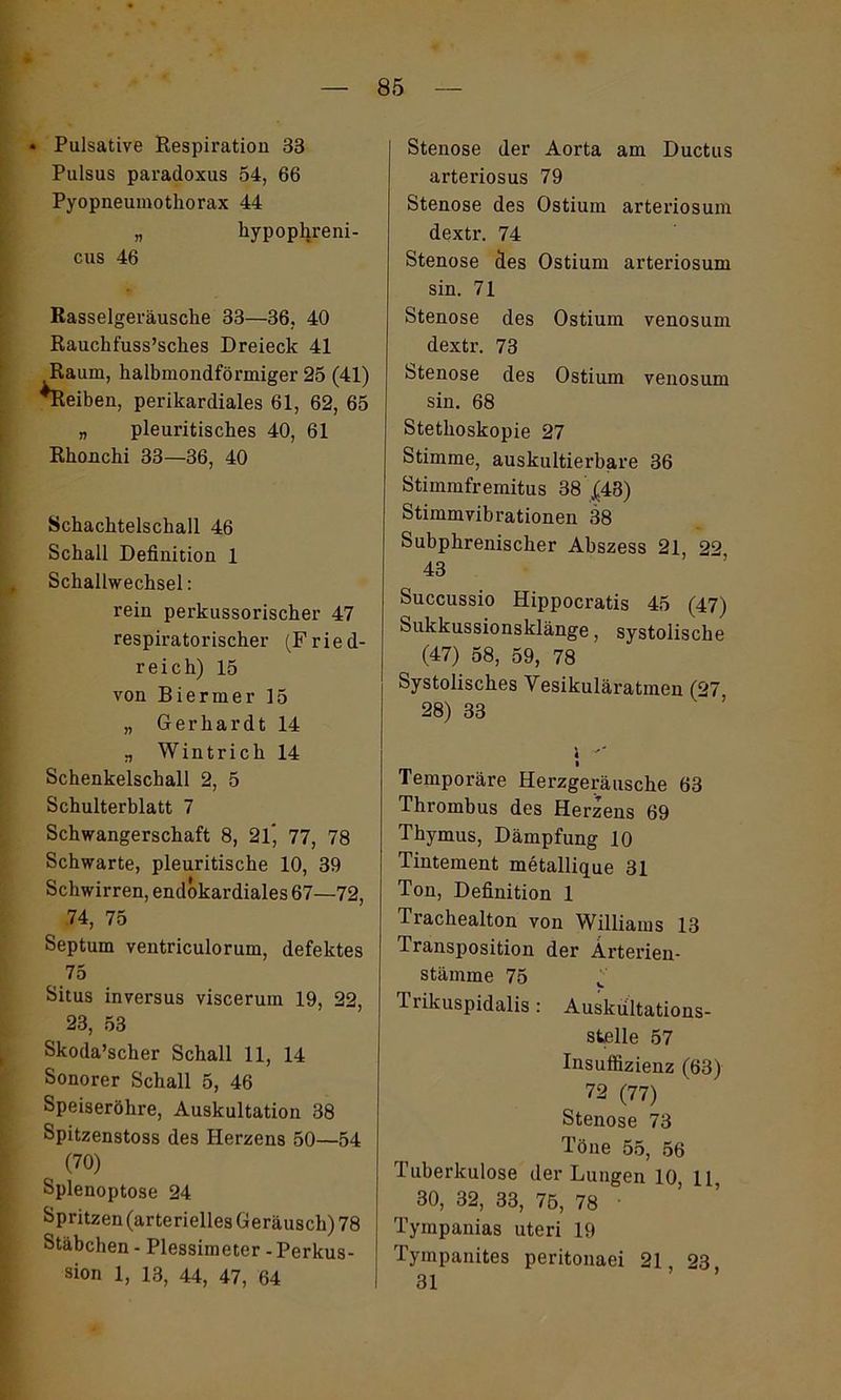 * Pulsative Respiration 33 Pulsus paradoxus 54, 66 Pyopneumothorax 44 » hypophreni- cus 46 Rasselgeräusche 33—36, 40 Rauchfuss’sches Dreieck 41 Raum, halbmondförmiger 25 (41) •Reiben, perikardiales 61, 62, 65 „ pleuritisches 40, 61 Rhouchi 33—36, 40 Schachtelschall 46 Schall Definition 1 Schallwechsel: rein perkussorischer 47 respiratorischer (Fried- reich) 15 von Biermer 15 „ Gerhardt 14 „ Wintrich 14 Schenkelschall 2, 5 Schulterblatt 7 Schwangerschaft 8, 21* 77, 78 Schwarte, pleuritische 10, 39 Schwirren, endokardiales 67—72, 74, 75 Septum ventriculorum, defektes 75 Situs inversus viscerum 19, 22, 23, 53 Skoda’scher Schall 11, 14 Sonorer Schall 5, 46 Speiseröhre, Auskultation 38 Spitzenstoss des Herzens 50—54 (70) Splenoptose 24 Spritzen (arterielles Geräusch) 78 Stäbchen - Plessimeter - Perkus- sion 1, 13, 44, 47, 64 Stenose der Aorta am Ductus arteriosus 79 Stenose des Ostium arteriosum dextr. 74 Stenose des Ostium arteriosum sin. 71 Stenose des Ostium venosum dextr. 73 Stenose des Ostium venosum sin. 68 Stethoskopie 27 Stimme, auskultierbare 36 Stimmfremitus 38 £43) Stimmvibrationen 38 Subphrenischer Abszess 21, 22 43 Succussio Hippocratis 45 (47) Sukkussionsklänge, systolische (47) 58, 59, 78 Systolisches Vesikuläratmen (27, 28) 33 i * Temporäre Herzgeräusche 63 Thrombus des Herzens 69 Thymus, Dämpfung 10 Tintement metallique 31 Ton, Definition 1 Trachealton von Williams 13 Transposition der Ärterien- stämrne 75 v Trikuspidalis: Auskultations- stelle 57 Insuffizienz (63) 72 (77) Stenose 73 Töne 55, 56 Tuberkulose der Lungen 10, 11 30, 32, 33, 75, 78 Tympanias uteri 19 Tympanites peritonaei 21, 23 31