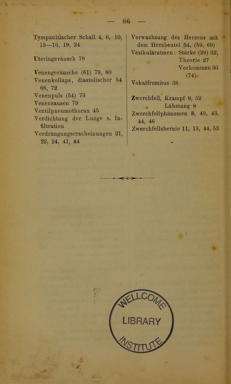 % Tympanitischer Schall 4, 6, 10, 13—16, 19, 24 Uteringeräusch 78 Venengeräusche (61) 79, 80 Venenkollaps, diastolischer 54 66, 72 Venenpuls (54) 73 Venensausen 79 Ventilpneumothorax 45 Verdichtung der Lunge s. In- filtration Verdrängungserscheinungen 21, 22, 24, 41, 44 Verwachsung des Herzens mit • dem Herzbeutel 54, (59, 69) Vesikuläratmen: Stärke (29) 32, Theorie 27 Vorkommen 30 (74) Vokalfremitus 38 Zwerchfell, Krampf 9, 52 „ Lähmung 8 Zwerchfellphänomen 8, 40, 43, 44, 46 Zwerchfellshernie 11, 13, 44, 53
