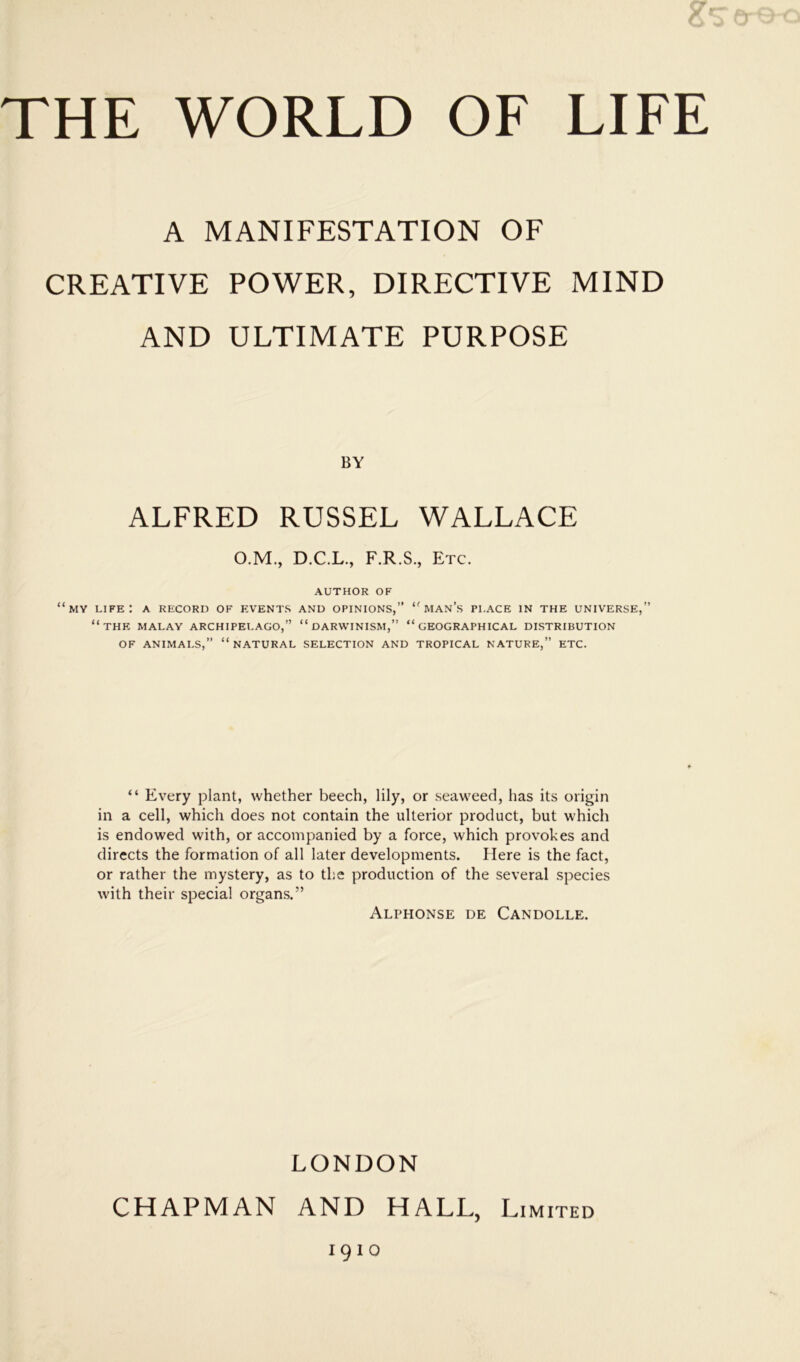 A MANIFESTATION OF CREATIVE POWER, DIRECTIVE MIND AND ULTIMATE PURPOSE BY ALFRED RUSSEL WALLACE O.M., D.C.L., F.R.S., Etc. AUTHOR OF “my life: a record of events and opinions,” “man’s place in the universe,” “the MALAY ARCHIPELAGO,” “DARWINISM,” “GEOGRAPHICAL DISTRIBUTION OF ANIMALS,” “NATURAL SELECTION AND TROPICAL NATURE,” ETC. “ Every plant, whether beech, lily, or seaweed, has its origin in a cell, which does not contain the ulterior product, but which is endowed with, or accompanied by a force, which provokes and directs the formation of all later developments. Here is the fact, or rather the mystery, as to the production of the several species with their special organs.” Alphonse de Candolle. LONDON CHAPMAN AND HALL, Limited 1910