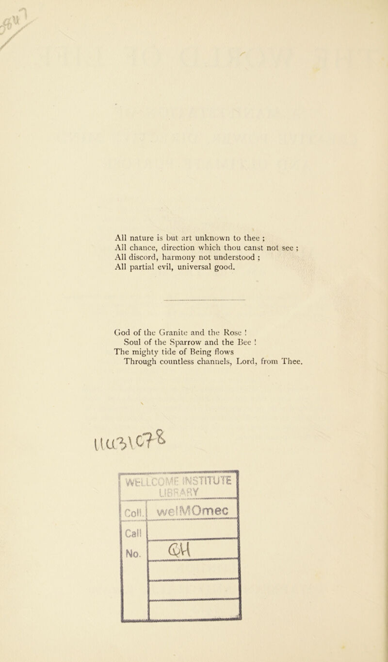 All nature is but art unknown to thee ; All chance, direction which thou canst not see ; All discord, harmony not understood ; All partial evil, universal good. God of the Granite and the Rose 1 Soul of the Sparrow and the Bee ! The mighty tide of Being flow^s Through countless channels, Lord, from Thee, 1 j (coliJ welMOmec Call No. SM