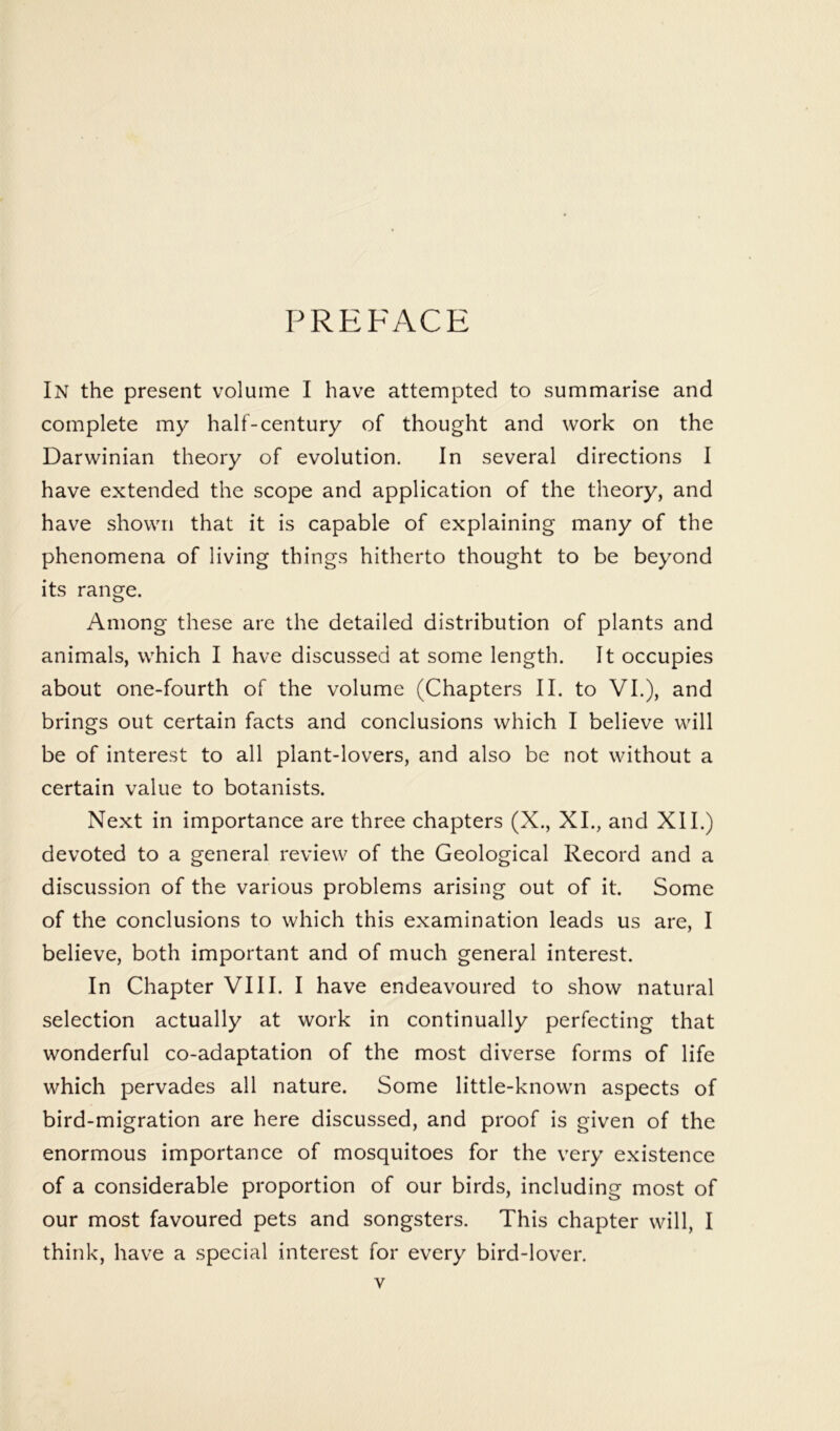 PREFACE In the present volume I have attempted to summarise and complete my half-century of thought and work on the Darwinian theory of evolution. In several directions I have extended the scope and application of the theory, and have shown that it is capable of explaining many of the phenomena of living things hitherto thought to be beyond its range. Among these are the detailed distribution of plants and animals, which I have discussed at some length. It occupies about one-fourth of the volume (Chapters II. to VI.), and brings out certain facts and conclusions which I believe will be of interest to all plant-lovers, and also be not without a certain value to botanists. Next in importance are three chapters (X., XL, and XII.) devoted to a general review of the Geological Record and a discussion of the various problems arising out of it. Some of the conclusions to which this examination leads us are, I believe, both important and of much general interest. In Chapter VIII. I have endeavoured to show natural selection actually at work in continually perfecting that wonderful co-adaptation of the most diverse forms of life which pervades all nature. Some little-known aspects of bird-migration are here discussed, and proof is given of the enormous importance of mosquitoes for the very existence of a considerable proportion of our birds, including most of our most favoured pets and songsters. This chapter will, I think, have a special interest for every bird-lover.