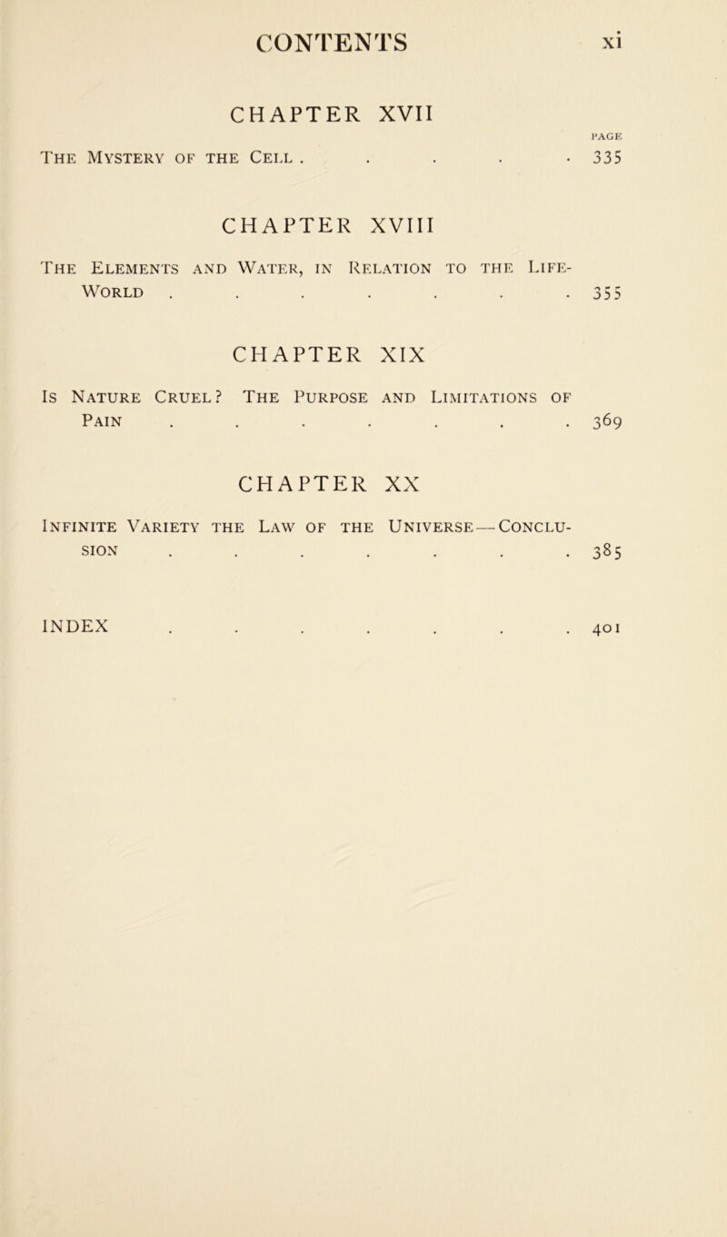 CHAPTER XVII I'AGE The Mystery of the Cell . . . . -335 CHAPTER XVIII The Elements and Water, in Relation to the Life- World . . . . . . .355 CHAPTER XIX Is Nature Cruel? The Purpose and Limitations of Pain ....... 369 CHAPTER XX Infinite Variety the Law of the Universe — Conclu- sion . . . . . . .385 401 INDEX