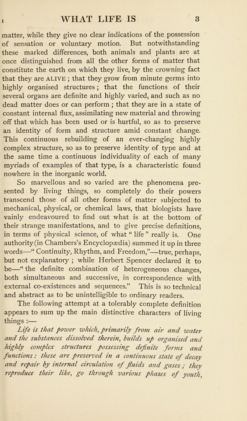 1 matter, while they give no clear indications of the possession of sensation or voluntary motion. But notwithstanding these marked differences, both animals and plants are at once distinguished from all the other forms of matter that constitute the earth on which they live, by the crowning fact that they are ALIVE ; that they grow from minute germs into highly organised structures; that the functions of their several organs are definite and highly varied, and such as no dead matter does or can perform ; that they are in a state of constant internal flux, assimilating new material and throwing off that which has been used or is hurtful, so as to preserve an identity of form and structure amid constant change. This continuous rebuilding of an ever-changing highly complex structure, so as to preserve identity of type and at the same time a continuous individuality of each of many myriads of examples of that type, is a characteristic found nowhere in the inorganic world. So marvellous and so varied are the phenomena pre- sented by living things, so completely do their powers transcend those of all other forms of matter subjected to mechanical, physical, or chemical laws, that biologists have vainly endeavoured to find out what is at the bottom of their strange manifestations, and to give precise definitions, in terms of physical science, of what “ life ” really is. One authority(in Chambers’s Encyclopaedia) summed it up in three words—“ Continuity, Rhythm, and Freedom,”—true, perhaps, but not explanatory ; while Herbert Spencer declared it to be—“ the definite combination of heterogeneous changes, both simultaneous and successive, in correspondence with external co-existences and sequences.” This is so technical and abstract as to be unintelligible to ordinary readers. The following attempt at a tolerably complete definition appears to sum up the main distinctive characters of living things :— Life is that power which^ primarily frofu air and zvater and the substances dissolved therein^ builds up orgafiised and highly complex structures possessing definite fomns and functions: these are preserved in a continuous state of decay and repair by internal circulation of fluids and gases ; they reproduce their like, go through various phases of youth.