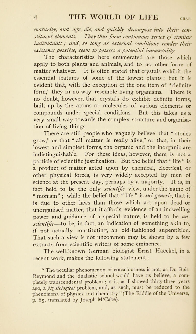 CHAP. maturity^ and age, die, and quickly decompose into their con- stituent elements. They thus form continuous series of similar individuals; and, so long as external conditions render their existence possible, seem to possess a potential immortality. The characteristics here enumerated are those which apply to both plants and animals, and to no other forms of matter whatever. It is often stated that crystals exhibit the essential features of some of the lowest plants ; but it is evident that, with the exception of the one item of “ definite form,” they in no way resemble living organisms. There is no doubt, however, that crystals do exhibit definite forms, built up by the atoms or molecules of various elements or compounds under special conditions. But this takes us a very small way towards the complex structure and organisa- tion of living things. There are still people who vaguely believe that “ stones grow,” or that “ all matter is really alive,” or that, in their lowest and simplest forms, the organic and the inorganic are indistinguishable. For these ideas, however, there is not a particle of scientific justification. But the belief that “ life ” is a product of matter acted upon by chemical, electrical, or other physical forces, is very widely accepted by men of science at the present day, perhaps by a majority. It is, in fact, held to be the only scientific view, under the name of “ monism” ; while the belief that “ life ” is sui generis, that it is due to other laws than those which act upon dead or unorganised matter, that it affords evidence of an indwelling power and guidance of a special nature, is held to be un- scientific—to be, in fact, an indication of something akin to, if not actually constituting, an old-fashioned superstition. That such a view is not uncommon may be shown by a few extracts from scientific writers of some eminence. The well-known German biologist Ernst Haeckel, in a recent work, makes the following statement: “ The peculiar phenomenon of consciousness is not, as Du Bois- Reymond and the dualistic school would have us believe, a com- pletely transcendental problem ; it is, as I showed thirty-three years ago, a physiological problem, and, as such, must be reduced to the phenomena of physics and chemistry ” (The Riddle of the Universe, p. 65, translated by Joseph M‘Cabe).