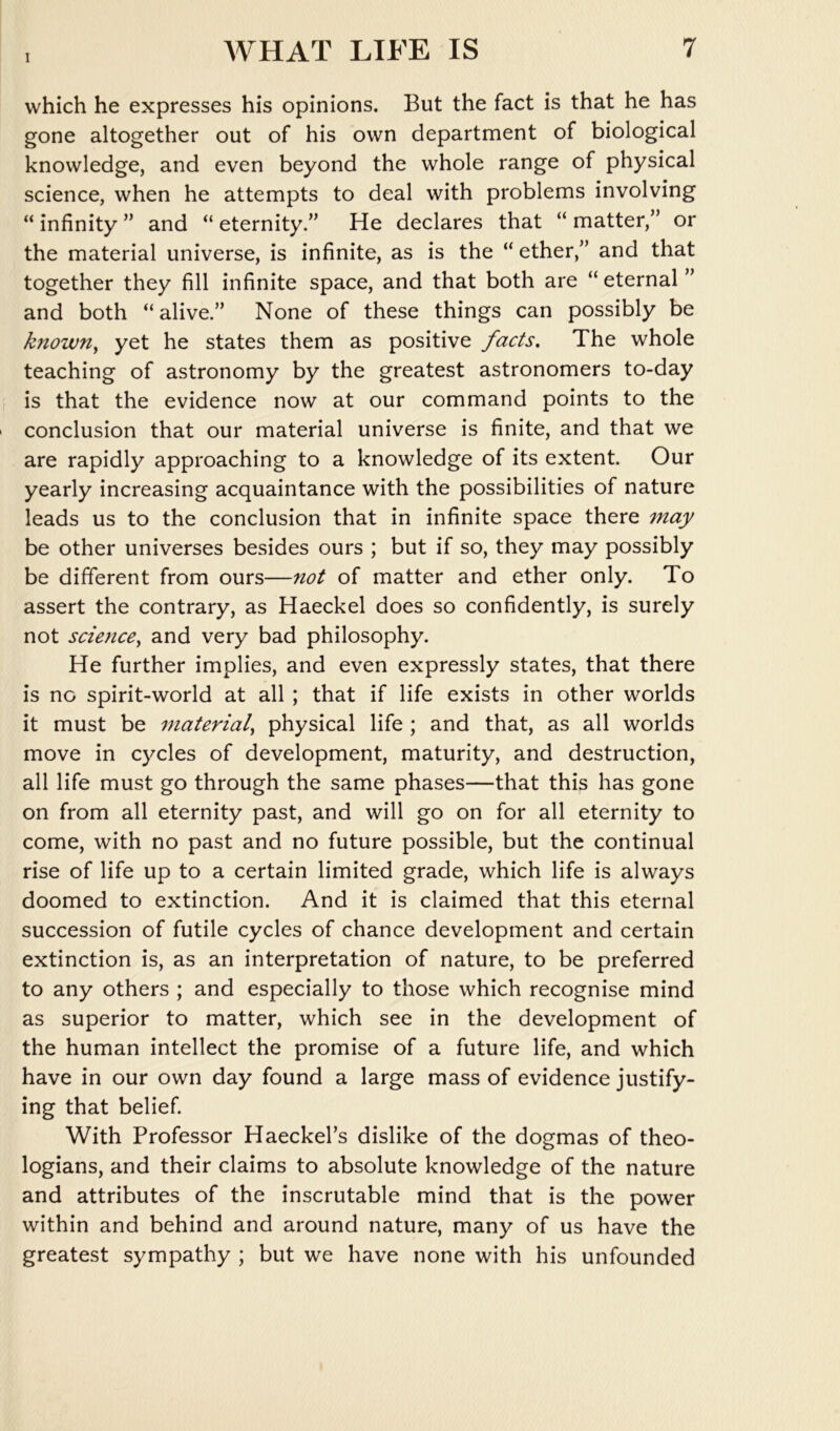 which he expresses his opinions. But the fact is that he has gone altogether out of his own department of biological knowledge, and even beyond the whole range of physical science, when he attempts to deal with problems involving “infinity” and “eternity.” He declares that “matter,” or the material universe, is infinite, as is the “ ether,” and that together they fill infinite space, and that both are “ eternal ” and both “alive.” None of these things can possibly be known^ yet he states them as positive facts. The whole teaching of astronomy by the greatest astronomers to-day is that the evidence now at our command points to the conclusion that our material universe is finite, and that we are rapidly approaching to a knowledge of its extent. Our yearly increasing acquaintance with the possibilities of nature leads us to the conclusion that in infinite space there may be other universes besides ours ; but if so, they may possibly be different from ours—not of matter and ether only. To assert the contrary, as Haeckel does so confidently, is surely not science^ and very bad philosophy. He further implies, and even expressly states, that there is no spirit-world at all ; that if life exists in other worlds it must be material^ physical life ; and that, as all worlds move in cycles of development, maturity, and destruction, all life must go through the same phases—that this has gone on from all eternity past, and will go on for all eternity to come, with no past and no future possible, but the continual rise of life up to a certain limited grade, which life is always doomed to extinction. And it is claimed that this eternal succession of futile cycles of chance development and certain extinction is, as an interpretation of nature, to be preferred to any others ; and especially to those which recognise mind as superior to matter, which see in the development of the human intellect the promise of a future life, and which have in our own day found a large mass of evidence justify- ing that belief. With Professor Haeckel’s dislike of the dogmas of theo- logians, and their claims to absolute knowledge of the nature and attributes of the inscrutable mind that is the power within and behind and around nature, many of us have the greatest sympathy ; but we have none with his unfounded