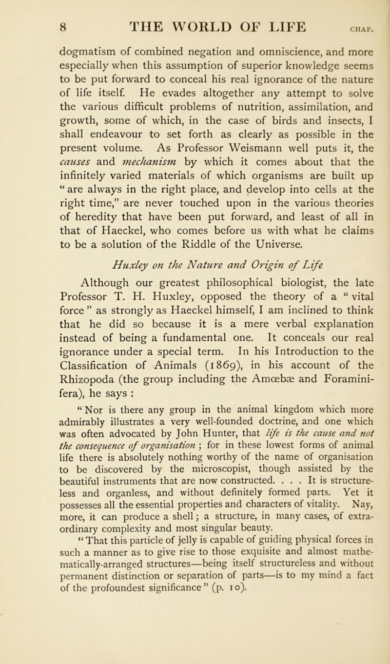 CHAP. dogmatism of combined negation and omniscience, and more especially when this assumption of superior knowledge seems to be put forward to conceal his real ignorance of the nature of life itself. He evades altogether any attempt to solve the various difficult problems of nutrition, assimilation, and growth, some of which, in the case of birds and insects, I shall endeavour to set forth as clearly as possible in the present volume. As Professor Weismann well puts it, the causes and mechanism by which it comes about that the infinitely varied materials of which organisms are built up “ are always in the right place, and develop into cells at the right time,” are never touched upon in the various theories of heredity that have been put forward, and least of all in that of Haeckel, who comes before us with what he claims to be a solution of the Riddle of the Universe. Huxley on the Nature and Origin of Life Although our greatest philosophical biologist, the late Professor T. H. Huxley, opposed the theory of a “ vital force ” as strongly as Haeckel himself, I am inclined to think that he did so because it is a mere verbal explanation instead of being a fundamental one. It conceals our real ignorance under a special term. In his Introduction to the Classification of Animals (1869), in his account of the Rhizopoda (the group including the Amcebae and Foramini- fera), he says : Nor is there any group in the animal kingdom which more admirably illustrates a very well-founded doctrine, and one which was often advocated by John Hunter, that life is the cause and not the consequence of organisation ; for in these lowest forms of animal life there is absolutely nothing worthy of the name of organisation to be discovered by the microscopist, though assisted by the beautiful instruments that are now constructed. ... It is structure- less and organless, and without definitely formed parts. Yet it possesses all the essential properties and characters of vitality. Nay, more, it can produce a shell \ a structure, in many cases, of extra- ordinary complexity and most singular beauty. “ That this particle of jelly is capable of guiding physical forces in such a manner as to give rise to those exquisite and almost mathe- matically-arranged structures—being itself structureless and without permanent distinction or separation of parts—is to my mind a fact of the profoundest significance ” (p. i o).