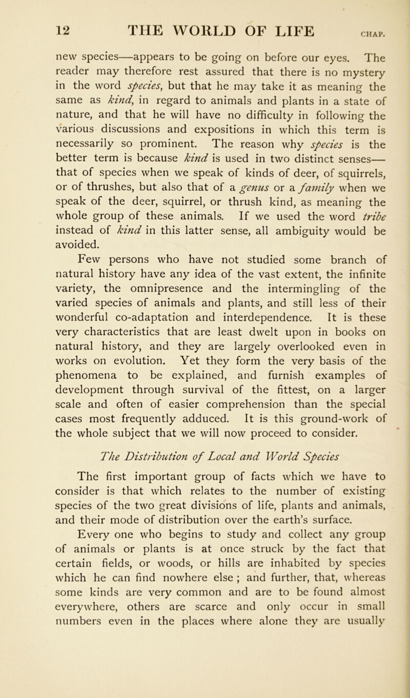 CHAP. new species—appears to be going on before our eyes. The reader may therefore rest assured that there is no mystery in the word species, but that he may take it as meaning the same as kind, in regard to animals and plants in a state of nature, and that he will have no difficulty in following the various discussions and expositions in which this term is necessarily so prominent. The reason why species is the better term is because kind is used in two distinct senses— that of species when we speak of kinds of deer, of squirrels, or of thrushes, but also that of a genus or a family when we speak of the deer, squirrel, or thrush kind, as meaning the whole group of these animals. If we used the word tribe instead of kind in this latter sense, all ambiguity would be avoided. Few persons who have not studied some branch of natural history have any idea of the vast extent, the infinite variety, the omnipresence and the intermingling of the varied species of animals and plants, and still less of their wonderful co-adaptation and interdependence. It is these very characteristics that are least dwelt upon in books on natural history, and they are largely overlooked even in works on evolution. Yet they form the very basis of the phenomena to be explained, and furnish examples of development through survival of the fittest, on a larger scale and often of easier comprehension than the special cases most frequently adduced. It is this ground-work of the whole subject that we will now proceed to consider. The Distribution of Local and World Species The first important group of facts which we have to consider is that which relates to the number of existing species of the two great divisions of life, plants and animals, and their mode of distribution over the earth’s surface. Every one who begins to study and collect any group of animals or plants is at once struck by the fact that certain fields, or woods, or hills are inhabited by species which he can find nowhere else ; and further, that, whereas some kinds are very common and are to be found almost everywhere, others are scarce and only occur in small numbers even in the places where alone they are usually