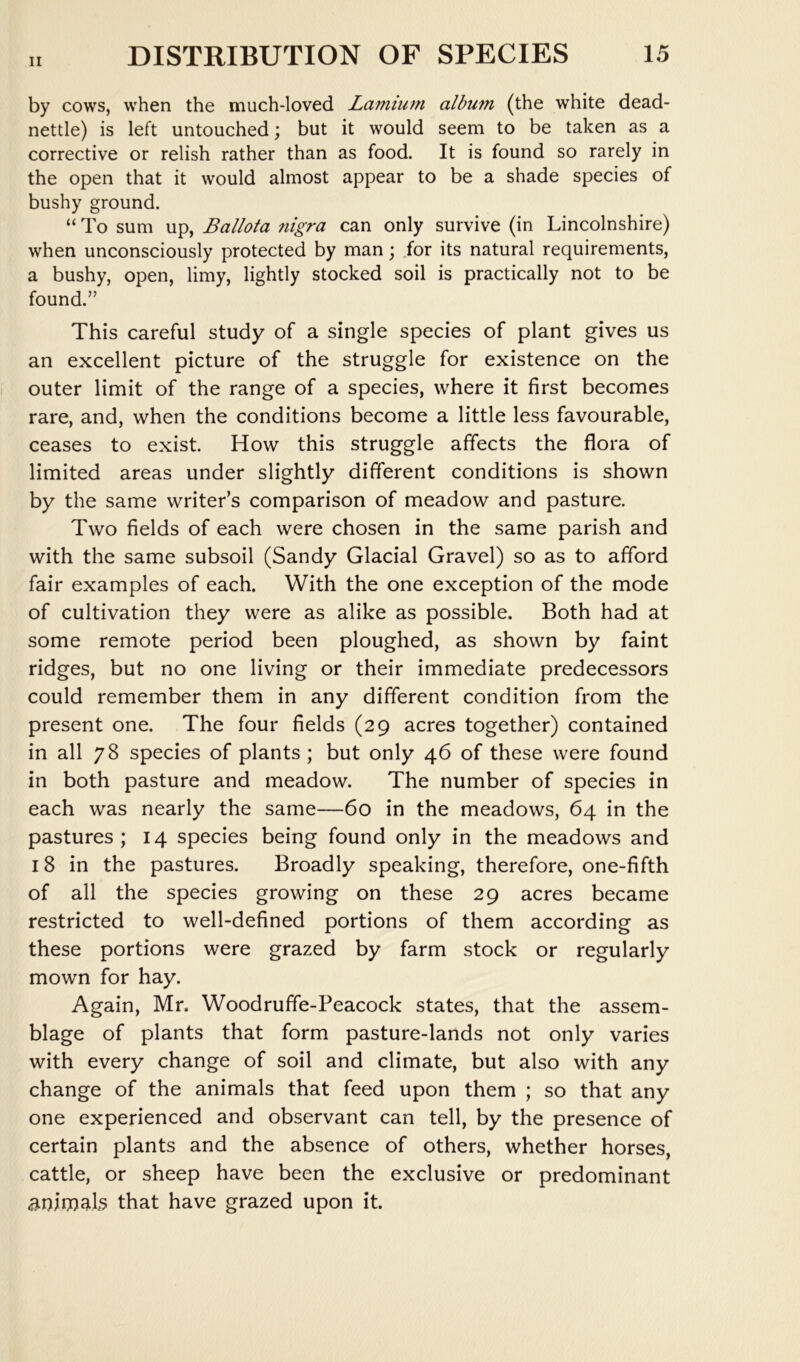 by cows, when the much-loved Lamiuni album (the white dead- nettle) is left untouched; but it would seem to be taken as a corrective or relish rather than as food. It is found so rarely in the open that it would almost appear to be a shade species of bushy ground. “ To sum up, Ballota nigra can only survive (in Lincolnshire) when unconsciously protected by man; .for its natural requirements, a bushy, open, limy, lightly stocked soil is practically not to be found.” This careful study of a single species of plant gives us an excellent picture of the struggle for existence on the outer limit of the range of a species, where it first becomes rare, and, when the conditions become a little less favourable, ceases to exist. How this struggle affects the flora of limited areas under slightly different conditions is shown by the same writer’s comparison of meadow and pasture. Two fields of each were chosen in the same parish and with the same subsoil (Sandy Glacial Gravel) so as to afford fair examples of each. With the one exception of the mode of cultivation they were as alike as possible. Both had at some remote period been ploughed, as shown by faint ridges, but no one living or their immediate predecessors could remember them in any different condition from the present one. The four fields (29 acres together) contained in all 78 species of plants ; but only 46 of these were found in both pasture and meadow. The number of species in each was nearly the same—60 in the meadows, 64 in the pastures; 14 species being found only in the meadows and 18 in the pastures. Broadly speaking, therefore, one-fifth of all the species growing on these 29 acres became restricted to well-defined portions of them according as these portions were grazed by farm stock or regularly mown for hay. Again, Mr. Woodruffe-Peacock states, that the assem- blage of plants that form pasture-lands not only varies with every change of soil and climate, but also with any change of the animals that feed upon them ; so that any one experienced and observant can tell, by the presence of certain plants and the absence of others, whether horses, cattle, or sheep have been the exclusive or predominant animals that have grazed upon it.