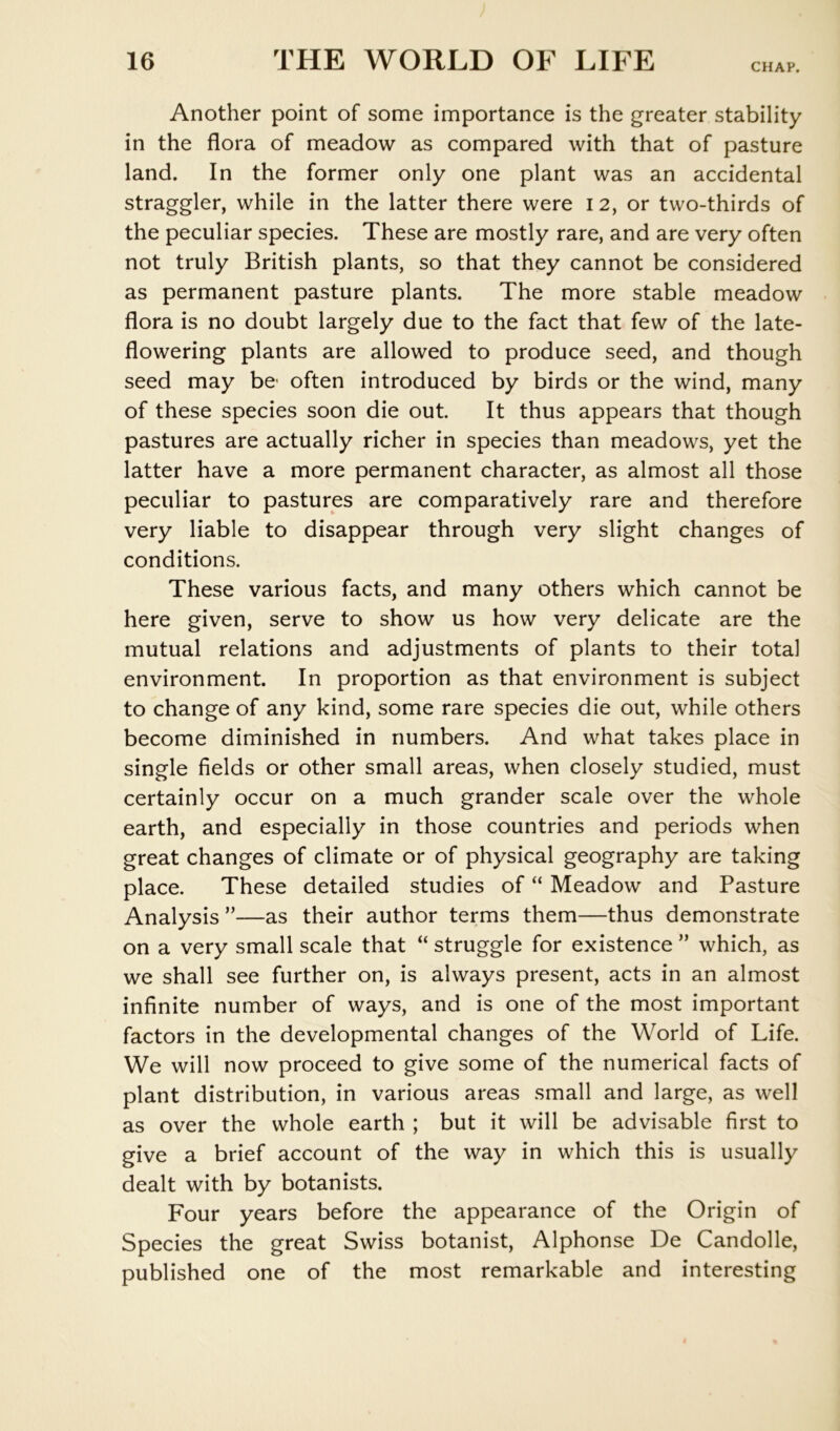 CHAP. Another point of some importance is the greater stability in the flora of meadow as compared with that of pasture land. In the former only one plant was an accidental straggler, while in the latter there were 12, or two-thirds of the peculiar species. These are mostly rare, and are very often not truly British plants, so that they cannot be considered as permanent pasture plants. The more stable meadow flora is no doubt largely due to the fact that few of the late- flowering plants are allowed to produce seed, and though seed may be- often introduced by birds or the wind, many of these species soon die out It thus appears that though pastures are actually richer in species than meadows, yet the latter have a more permanent character, as almost all those peculiar to pastures are comparatively rare and therefore very liable to disappear through very slight changes of conditions. These various facts, and many others which cannot be here given, serve to show us how very delicate are the mutual relations and adjustments of plants to their total environment. In proportion as that environment is subject to change of any kind, some rare species die out, while others become diminished in numbers. And what takes place in single fields or other small areas, when closely studied, must certainly occur on a much grander scale over the whole earth, and especially in those countries and periods when great changes of climate or of physical geography are taking place. These detailed studies of “ Meadow and Pasture Analysis ”—as their author terms them—thus demonstrate on a very small scale that “ struggle for existence ” which, as we shall see further on, is always present, acts in an almost infinite number of ways, and is one of the most important factors in the developmental changes of the World of Life. We will now proceed to give some of the numerical facts of plant distribution, in various areas small and large, as well as over the whole earth ; but it will be advisable first to give a brief account of the way in which this is usually dealt with by botanists. Four years before the appearance of the Origin of Species the great Swiss botanist, Alphonse De Candolle, published one of the most remarkable and interesting
