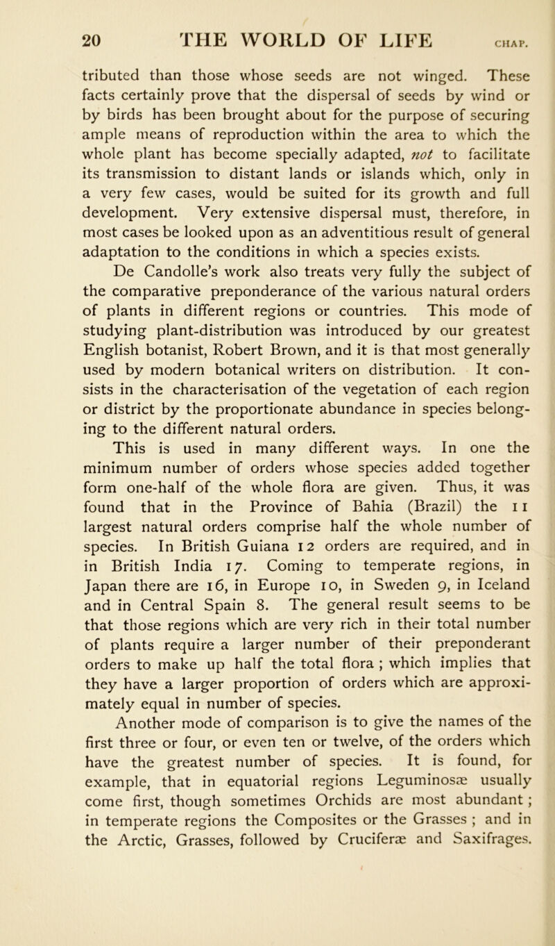 CHAP. tributed than those whose seeds are not winged. These facts certainly prove that the dispersal of seeds by wind or by birds has been brought about for the purpose of securing ample means of reproduction within the area to which the whole plant has become specially adapted, not to facilitate its transmission to distant lands or islands which, only in a very few cases, would be suited for its growth and full development. Very extensive dispersal must, therefore, in most cases be looked upon as an adventitious result of general adaptation to the conditions in which a species exists. De Candolle’s work also treats very fully the subject of the comparative preponderance of the various natural orders of plants in different regions or countries. This mode of studying plant-distribution was introduced by our greatest English botanist, Robert Brown, and it is that most generally used by modern botanical writers on distribution. It con- sists in the characterisation of the vegetation of each region or district by the proportionate abundance in species belong- ing to the different natural orders. This is used in many different ways. In one the minimum number of orders whose species added together form one-half of the whole flora are given. Thus, it was found that in the Province of Bahia (Brazil) the 11 largest natural orders comprise half the whole number of species. In British Guiana 12 orders are required, and in in British India 17. Coming to temperate regions, in Japan there are 16, in Europe 10, in Sweden 9, in Iceland and in Central Spain 8. The general result seems to be that those regions which are very rich in their total number of plants require a larger number of their preponderant orders to make up half the total flora ; which implies that they have a larger proportion of orders which are approxi- mately equal in number of species. Another mode of comparison is to give the names of the first three or four, or even ten or twelve, of the orders which have the greatest number of species. It is found, for example, that in equatorial regions Leguminosae usually come first, though sometimes Orchids are most abundant; in temperate regions the Composites or the Grasses ; and in the Arctic, Grasses, followed by Cruciferae and Saxifrages.