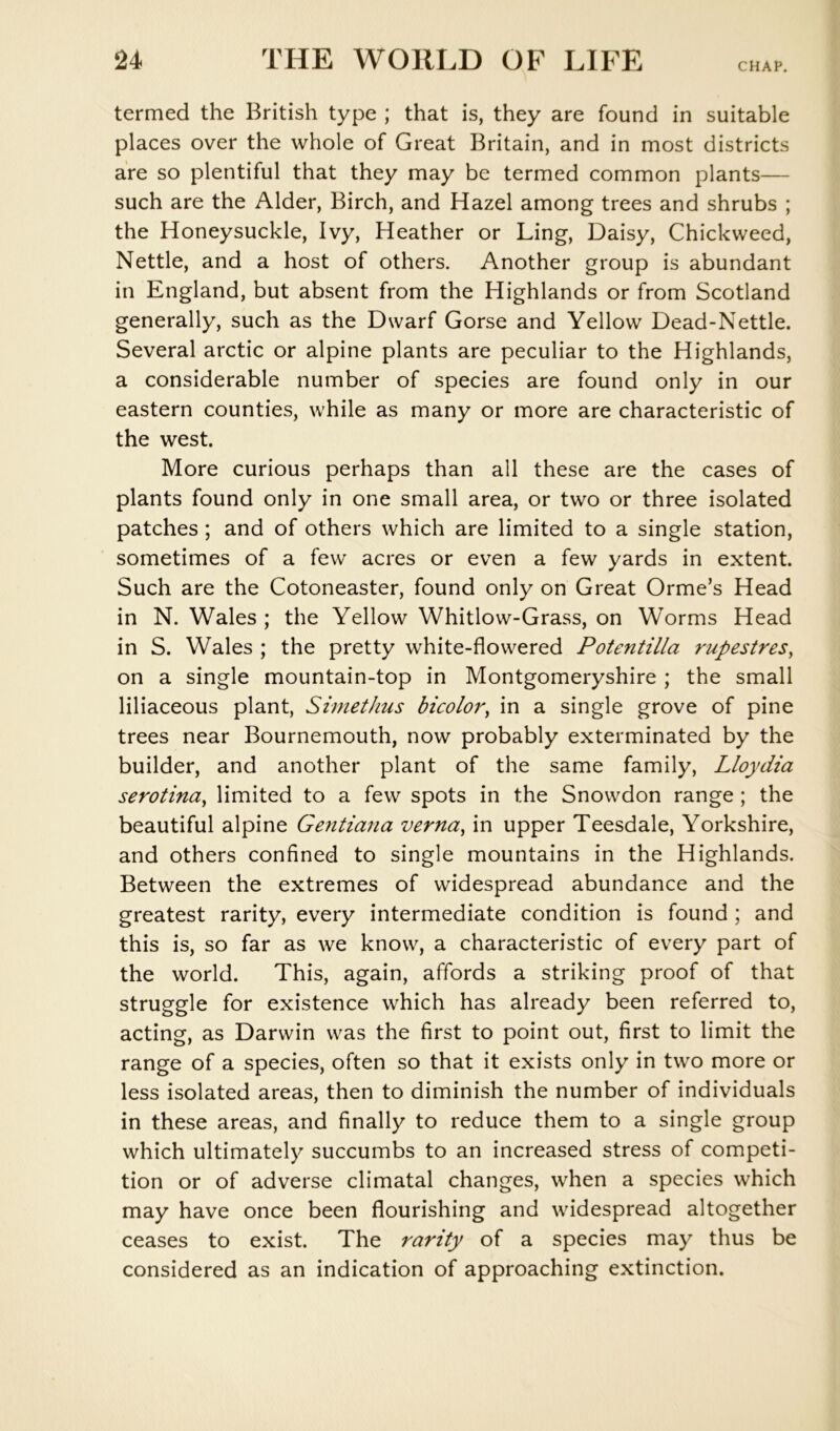 CHAP. termed the British type ; that is, they are found in suitable places over the whole of Great Britain, and in most districts are so plentiful that they may be termed common plants— such are the Alder, Birch, and Hazel among trees and shrubs ; the Honeysuckle, Ivy, Heather or Ling, Daisy, Chickweed, Nettle, and a host of others. Another group is abundant in England, but absent from the Highlands or from Scotland generally, such as the Dwarf Gorse and Yellow Dead-Nettle. Several arctic or alpine plants are peculiar to the Highlands, a considerable number of species are found only in our eastern counties, while as many or more are characteristic of the west. More curious perhaps than all these are the cases of plants found only in one small area, or two or three isolated patches ; and of others which are limited to a single station, sometimes of a few acres or even a few yards in extent. Such are the Cotoneaster, found only on Great Orme’s Head in N. Wales ; the Yellow Whitlow-Grass, on Worms Head in S. Wales ; the pretty white-flowered Potentilla rupestres^ on a single mountain-top in Montgomeryshire ; the small liliaceous plant, Simethus bicolor^ in a single grove of pine trees near Bournemouth, now probably exterminated by the builder, and another plant of the same family, Lloydia serotina^ limited to a few spots in the Snowdon range ; the beautiful alpine Gentiana verna^ in upper Teesdale, Yorkshire, and others confined to single mountains in the Highlands. Between the extremes of widespread abundance and the greatest rarity, every intermediate condition is found ; and this is, so far as we know, a characteristic of every part of the world. This, again, affords a striking proof of that struggle for existence which has already been referred to, acting, as Darwin was the first to point out, first to limit the range of a species, often so that it exists only in two more or less isolated areas, then to diminish the number of individuals in these areas, and finally to reduce them to a single group which ultimately succumbs to an increased stress of competi- tion or of adverse climatal changes, when a species which may have once been flourishing and widespread altogether ceases to exist. The rarity of a species may thus be considered as an indication of approaching extinction.