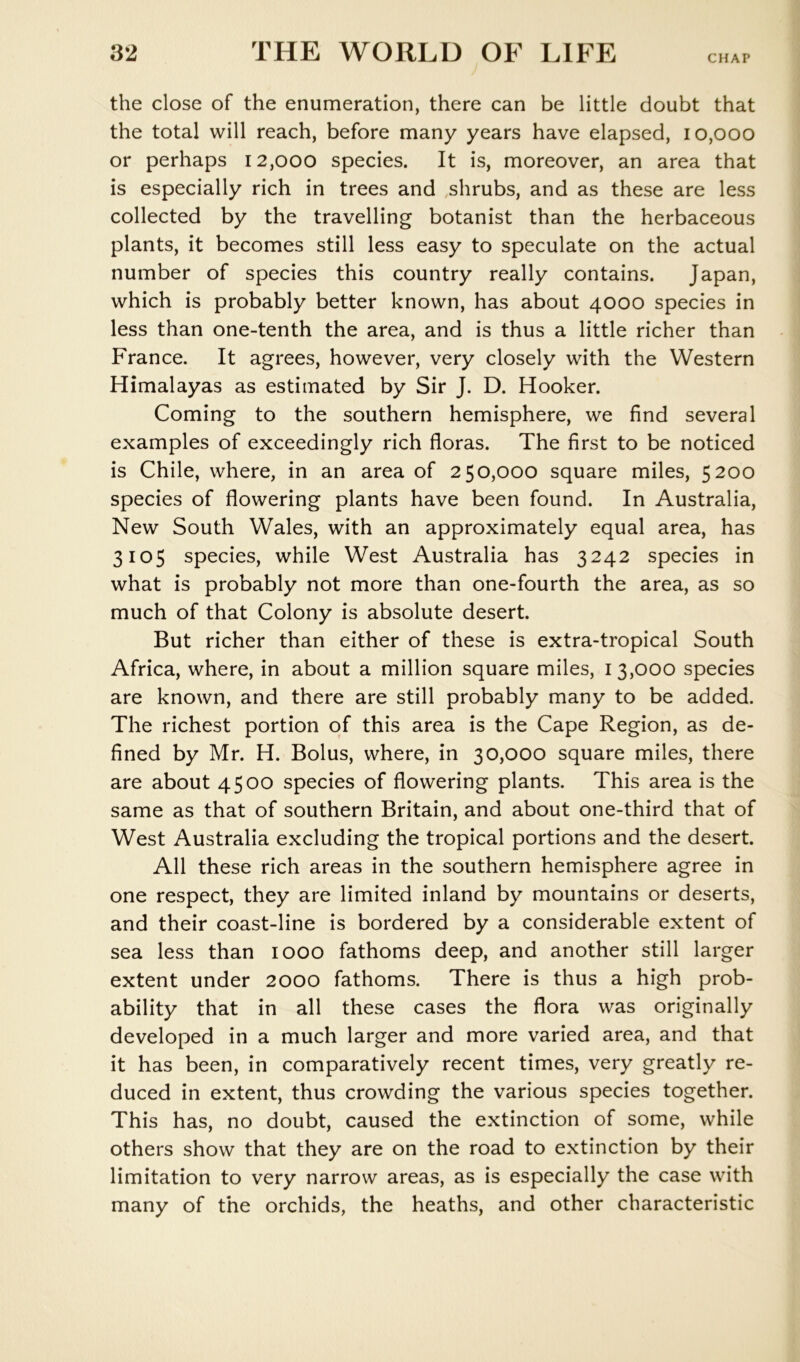 CHAP the close of the enumeration, there can be little doubt that the total will reach, before many years have elapsed, 10,000 or perhaps 12,000 species. It is, moreover, an area that is especially rich in trees and shrubs, and as these are less collected by the travelling botanist than the herbaceous plants, it becomes still less easy to speculate on the actual number of species this country really contains. Japan, which is probably better known, has about 4000 species in less than one-tenth the area, and is thus a little richer than France. It agrees, however, very closely with the Western Himalayas as estimated by Sir J. D. Hooker. Coming to the southern hemisphere, we find several examples of exceedingly rich floras. The first to be noticed is Chile, where, in an area of 250,000 square miles, 5200 species of flowering plants have been found. In Australia, New South Wales, with an approximately equal area, has 3105 species, while West Australia has 3242 species in what is probably not more than one-fourth the area, as so much of that Colony is absolute desert. But richer than either of these is extra-tropical South Africa, where, in about a million square miles, 13,000 species are known, and there are still probably many to be added. The richest portion of this area is the Cape Region, as de- fined by Mr. H. Bolus, where, in 30,000 square miles, there are about 4500 species of flowering plants. This area is the same as that of southern Britain, and about one-third that of West Australia excluding the tropical portions and the desert. All these rich areas in the southern hemisphere agree in one respect, they are limited inland by mountains or deserts, and their coast-line is bordered by a considerable extent of sea less than 1000 fathoms deep, and another still larger extent under 2000 fathoms. There is thus a high prob- ability that in all these cases the flora was originally developed in a much larger and more varied area, and that it has been, in comparatively recent times, very greatly re- duced in extent, thus crowding the various species together. This has, no doubt, caused the extinction of some, while others show that they are on the road to extinction by their limitation to very narrow areas, as is especially the case with many of the orchids, the heaths, and other characteristic