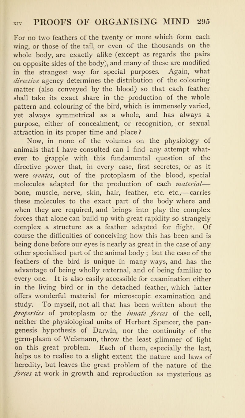 For no two feathers of the twenty or more which form each wing, or those of the tail, or even of the thousands on the whole body, are exactly alike (except as regards the pairs on opposite sides of the body), and many of these are modified in the strangest way for special purposes. Again, what directive agency determines the distribution of the colouring matter (also conveyed by the blood) so that each feather shall take its exact share in the production of the whole pattern and colouring of the bird, which is immensely varied, yet always symmetrical as a whole, and has always a purpose, either of concealment, or recognition, or sexual attraction in its proper time and place ? Now, in none of the volumes on the physiology of animals that I have consulted can I find any attempt what- ever to grapple with this fundamental question of the directive power that, in every case, first secretes, or as it were creates^ out of the protoplasm of the blood, special molecules adapted for the production of each material— bone, muscle, nerve, skin, hair, feather, etc. etc.,—carries these molecules to the exact part of the body where and when they are required, and brings into play the complex forces that alone can build up with great rapidity so strangely complex a structure as a feather adapted for flight. Of course the difficulties of conceiving how this has been and is being done before our eyes is nearly as great in the case of any other specialised part of the animal body ; but the case of the feathers of the bird is unique in many ways, and has the advantage of being wholly external, and of being familiar to every one. It is also easily accessible for examination either in the living bird or in the detached feather, which latter offers wonderful material for microscopic examination and study. To myself, not all that has been written about the p7'operties of protoplasm or the innate forces of the cell, neither the physiological units of Herbert Spencer, the pan- genesis hypothesis of Darwin, nor the continuity of the germ-plasm of Weismann, throw the least glimmer of light on this great problem. Each of them, especially the last, helps us to realise to a slight extent the nature and laws of heredity, but leaves the great problem of the nature of the forces at work in growth and reproduction as mysterious as