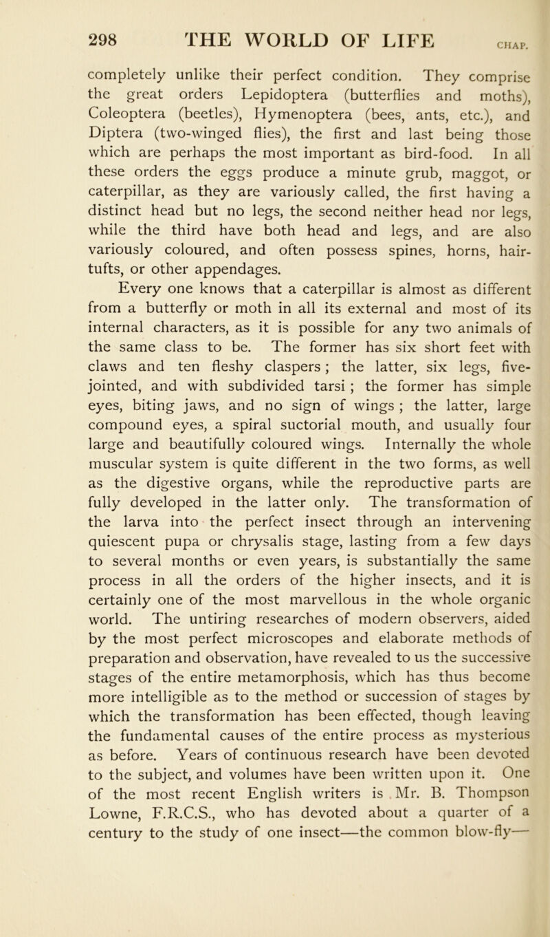 CHAP. completely unlike their perfect condition. They comprise the great orders Lepidoptera (butterflies and moths), Coleoptera (beetles), Hymenoptera (bees, ants, etc.), and Diptera (two-winged flies), the first and last being those which are perhaps the most important as bird-food. In all these orders the eggs produce a minute grub, maggot, or caterpillar, as they are variously called, the first having a distinct head but no legs, the second neither head nor legs, while the third have both head and legs, and are also variously coloured, and often possess spines, horns, hair- tufts, or other appendages. Every one knows that a caterpillar is almost as different from a butterfly or moth in all its external and most of its internal characters, as it is possible for any two animals of the same class to be. The former has six short feet with claws and ten fleshy claspers; the latter, six legs, five- jointed, and with subdivided tarsi ; the former has simple eyes, biting jaws, and no sign of wings ; the latter, large compound eyes, a spiral suctorial mouth, and usually four large and beautifully coloured wings. Internally the whole muscular system is quite different in the two forms, as well as the digestive organs, while the reproductive parts are fully developed in the latter only. The transformation of the larva into • the perfect insect through an intervening quiescent pupa or chrysalis stage, lasting from a few days to several months or even years, is substantially the same process in all the orders of the higher insects, and it is certainly one of the most marvellous in the whole organic world. The untiring researches of modern observers, aided by the most perfect microscopes and elaborate methods of preparation and observation, have revealed to us the successive stages of the entire metamorphosis, which has thus become more intelligible as to the method or succession of stages by which the transformation has been effected, though leaving the fundamental causes of the entire process as mysterious as before. Years of continuous research have been devoted to the subject, and volumes have been written upon it. One of the most recent English writers is . Mr. B. Thompson Lowne, F.R.C.S., who has devoted about a quarter of a century to the study of one insect—the common blow-fly—
