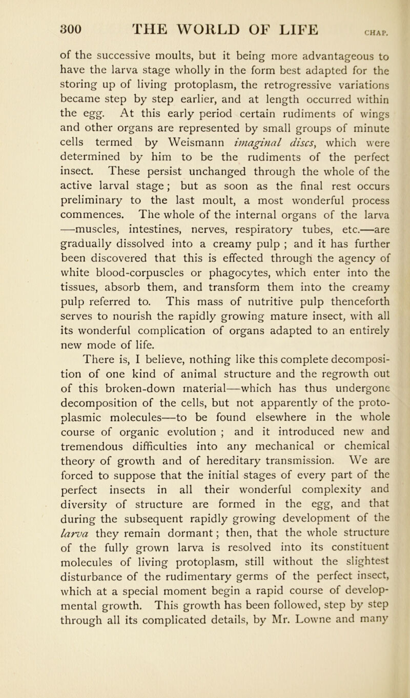 CHAP. of the successive moults, but it being more advantageous to have the larva stage wholly in the form best adapted for the storing up of living protoplasm, the retrogressive variations became step by step earlier, and at length occurred within the egg. At this early period certain rudiments of wings and other organs are represented by small groups of minute cells termed by Weismann imaginal discSy which were determined by him to be the rudiments of the perfect insect. These persist unchanged through the whole of the active larval stage; but as soon as the final rest occurs preliminary to the last moult, a most wonderful process commences. The whole of the internal organs of the larva —muscles, intestines, nerves, respiratory tubes, etc.—are gradually dissolved into a creamy pulp ; and it has further been discovered that this is effected through the agency of white blood-corpuscles or phagocytes, which enter into the tissues, absorb them, and transform them into the creamy pulp referred to. This mass of nutritive pulp thenceforth serves to nourish the rapidly growing mature insect, with all its wonderful complication of organs adapted to an entirely new mode of life. There is, I believe, nothing like this complete decomposi- tion of one kind of animal structure and the regrowth out of this broken-down material—which has thus undergone decomposition of the cells, but not apparently of the proto- plasmic molecules—to be found elsewhere in the whole course of organic evolution ; and it introduced new and tremendous difficulties into any mechanical or chemical theory of growth and of hereditary transmission. We are forced to suppose that the initial stages of every part of the perfect insects in all their wonderful complexity and diversity of structure are formed in the egg, and that during the subsequent rapidly growing development of the larva they remain dormant; then, that the whole structure of the fully grown larva is resolved into its constituent molecules of living protoplasm, still without the slightest disturbance of the rudimentary germs of the perfect insect, which at a special moment begin a rapid course of develop- mental growth. This growth has been followed, step by step through all its complicated details, by Mr. Lowne and many