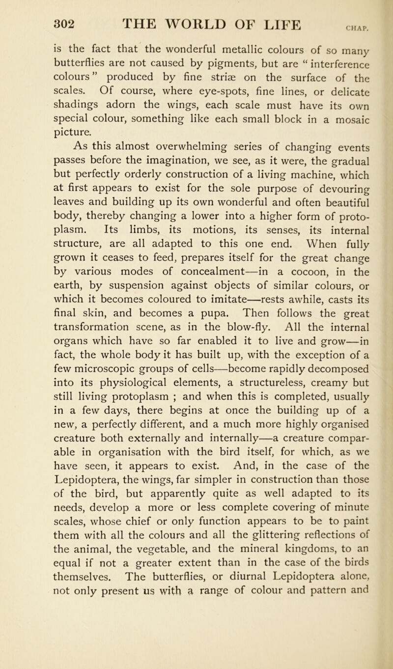CHAP. is the fact that the wonderful metallic colours of so many butterflies are not caused by pigments, but are “ interference colours” produced by fine striae on the surface of the scales. Of course, where eye-spots, fine lines, or delicate shadings adorn the wings, each scale must have its own special colour, something like each small block in a mosaic picture. As this almost overwhelming series of changing events passes before the imagination, we see, as it were, the gradual but perfectly orderly construction of a living machine, which at first appears to exist for the sole purpose of devouring leaves and building up its own wonderful and often beautiful body, thereby changing a lower into a higher form of proto- plasm. Its limbs, its motions, its senses, its internal structure, are all adapted to this one end. When fully grown it ceases to feed, prepares itself for the great change by various modes of concealment—in a cocoon, in the earth, by suspension against objects of similar colours, or which it becomes coloured to imitate—rests awhile, casts its final skin, and becomes a pupa. Then follows the great transformation scene, as in the blow-fly. All the internal organs which have so far enabled it to live and grow—in fact, the whole body it has built up, with the exception of a few microscopic groups of cells—become rapidly decomposed into its physiological elements, a structureless, creamy but still living protoplasm ; and when this is completed, usually in a few days, there begins at once the building up of a new, a perfectly different, and a much more highly organised creature both externally and internally—a creature compar- able in organisation with the bird itself, for which, as we have seen, it appears to exist. And, in the case of the Lepidoptera, the wings, far simpler in construction than those of the bird, but apparently quite as well adapted to its needs, develop a more or less complete covering of minute scales, whose chief or only function appears to be to paint them with all the colours and all the glittering reflections of the animal, the vegetable, and the mineral kingdoms, to an equal if not a greater extent than in the case of the birds themselves. The butterflies, or diurnal Lepidoptera alone, not only present us with ^ range of colour and pattern and