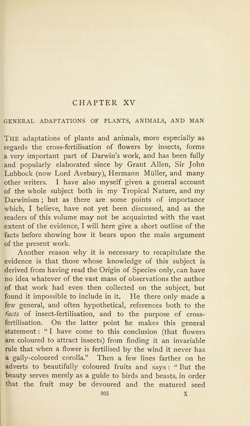 CHAPTER XV GENERAL ADAPTATIONS OF PLANTS, ANIMALS, AND MAN The adaptations of plants and animals, more especially as regards the cross-fertilisation of flowers by insects, forms a very important part of Darwin’s work, and has been fully and popularly elaborated since by Grant Allen, Sir John Lubbock (now Lord Avebury), Hermann Muller, and many other writers. I have also myself given a general account of the whole subject both in my Tropical Nature, and my Darwinism ; but as there are some points of importance which, I believe, have not yet been discussed, and as the readers of this volume may not be acquainted with the vast extent of the evidence, I will here give a short outline of the facts before showing how it bears upon the main argument of the present work. Another reason why it is necessary to recapitulate the evidence is that those whose knowledge of this subject is derived from having read the Origin of Species only, can have no idea whatever of the vast mass of observations the author of that work had even then collected on the subject, but found it impossible to include in it. He there only made a few general, and often hypothetical, references both to the facts of insect-fertilisation, and to the purpose of cross- fertilisation. On the latter point he makes this general statement: “ I have come to this conclusion (that flowers are coloured to attract insects) from finding it an invariable rule that when a flower is fertilised by the wind it never has a gaily-coloured corolla.” Then a few lines farther on he adverts to beautifully coloured fruits and says : “ But the beauty serves merely as a guide to birds and beasts, in order that the fruit may be devoured and the matured seed