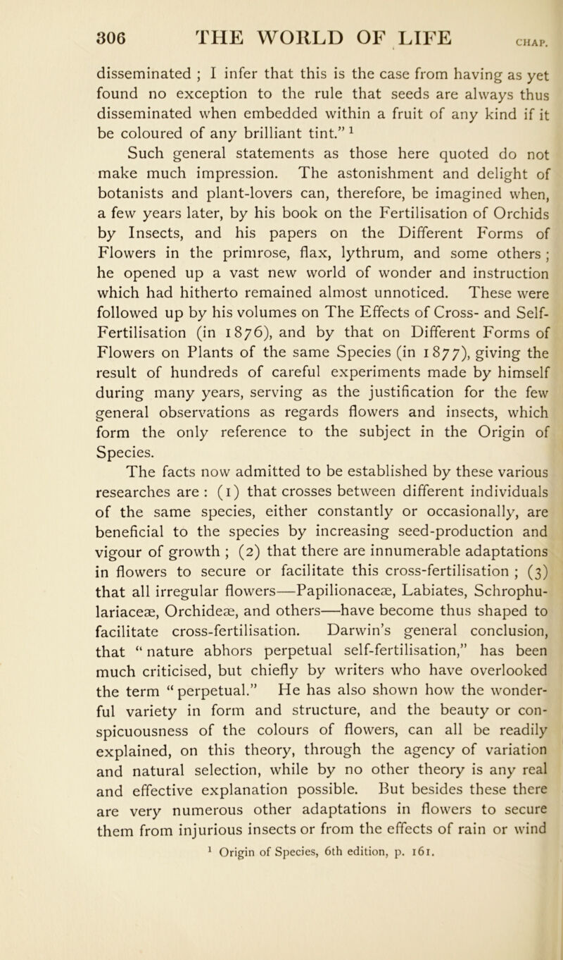 CHAP. disseminated ; I infer that this is the case from having as yet found no exception to the rule that seeds are always thus disseminated when embedded within a fruit of any kind if it be coloured of any brilliant tint.” ^ Such general statements as those here quoted do not make much impression. The astonishment and delight of botanists and plant-lovers can, therefore, be imagined when, a few years later, by his book on the Fertilisation of Orchids by Insects, and his papers on the Different Forms of Flowers in the primrose, flax, lythrum, and some others ; he opened up a vast new world of wonder and instruction which had hitherto remained almost unnoticed. These were followed up by his volumes on The Effects of Cross- and Self- Fertilisation (in 1876), and by that on Different Forms of Flowers on Plants of the same Species (in 1877), giving the result of hundreds of careful experiments made by himself during many years, serving as the justification for the few general observations as regards flowers and insects, which form the only reference to the subject in the Origin of Species. The facts now admitted to be established by these various researches are: (i) that crosses between different individuals of the same species, either constantly or occasionally, are beneficial to the species by increasing seed-production and vigour of growth ; (2) that there are innumerable adaptations in flowers to secure or facilitate this cross-fertilisation ; (3) that all irregular flowers—Papilionaceae, Labiates, Schrophu- lariaceae, Orchideae, and others—have become thus shaped to facilitate cross-fertilisation. Darwin’s general conclusion, that “ nature abhors perpetual self-fertilisation,” has been much criticised, but chiefly by writers who have overlooked the term “ perpetual.” He has also shown how the wonder- ful variety in form and structure, and the beauty or con- spicuousness of the colours of flowers, can all be readily explained, on this theory, through the agency of variation and natural selection, while by no other theory is any real and effective explanation possible. But besides these there are very numerous other adaptations in flowers to secure them from injurious insects or from the effects of rain or wind ^ Origin of Species, 6th edition, p. 161.