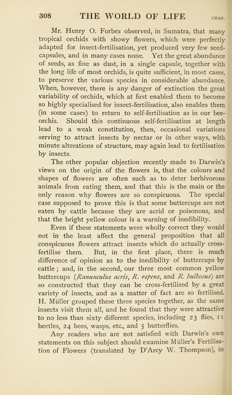 CHAP. Mr. Henry O. Forbes observed, in Sumatra, that many tropical orchids with showy flowers, which were perfectly adapted for insect-fertilisation, yet produced very few seed- capsules, and in many cases none. Yet the great abundance of seeds, as fine as dust, in a single capsule, together with the long life of most orchids, is quite sufficient, in most cases, to preserve the various species in considerable abundance. When, however, there is any danger of extinction the great variability of orchids, which at first enabled them to become so highly specialised for insect-fertilisation, also enables them (in some cases) to return to self-fertilisation as in our bee- orchis. Should this continuous self-fertilisation at length lead to a weak constitution, then, occasional variations serving to attract insects by nectar or in other ways, with minute alterations of structure, may again lead to fertilisation by insects. The other popular objection recently made to Darwin’s views on the origin of the flowers is, that the colours and shapes of flowers are often such as to deter herbivorous animals from eating them, and that this is the main or the only reason why flowers are so conspicuous. The special case supposed to prove this is that some buttercups are not eaten by cattle because they are acrid or poisonous, and that the bright yellow colour is a warning of inedibility. Even if these statements were wholly correct they would not in the least affect the general proposition that all conspicuous flowers attract insects which do actually cross- fertilise them. But, in the first place, there is much difference of opinion as to the inedibility of buttercups by cattle ; and, in the second, our three most common yellow buttercups (^Ranunculus acris^ R. repens^ and R. hdbosus') are so constructed that they can be cross-fertilised by a great variety of insects, and as a matter of fact are so fertilised. H. Muller grouped these three species together, as the same insects visit them all, and he found that they were attractive to no less than sixty different species, including 23 flies, ii beetles, 24 bees, wasps, etc., and 5 butterflies. Any readers who are not satisfied with Darwin’s own statements on this subject should examine Muller’s Fertilisa- tion of Flowers (translated by D’Arcy W. Thompson), in