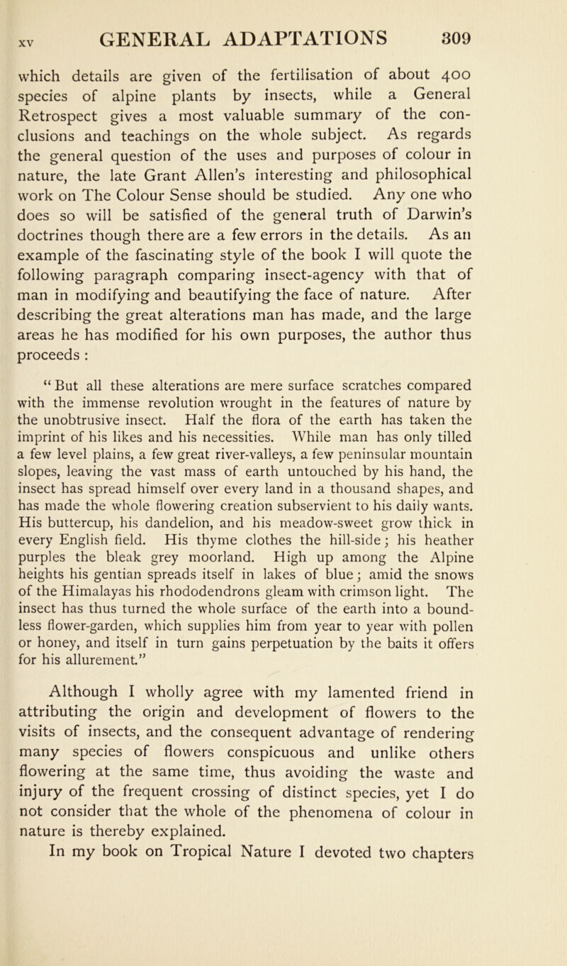 which details are given of the fertilisation of about 400 species of alpine plants by insects, while a General Retrospect gives a most valuable summary of the con- clusions and teachings on the whole subject. As regards the general question of the uses and purposes of colour in nature, the late Grant Allen’s interesting and philosophical work on The Colour Sense should be studied. Any one who does so will be satisfied of the general truth of Darwin’s doctrines though there are a few errors in the details. As an example of the fascinating style of the book I will quote the following paragraph comparing insect-agency with that of man in modifying and beautifying the face of nature. After describing the great alterations man has made, and the large areas he has modified for his own purposes, the author thus proceeds : “ But all these alterations are mere surface scratches compared with the immense revolution wrought in the features of nature by the unobtrusive insect. Half the flora of the earth has taken the imprint of his likes and his necessities. While man has only tilled a few level plains, a few great river-valleys, a few peninsular mountain slopes, leaving the vast mass of earth untouched by his hand, the insect has spread himself over every land in a thousand shapes, and has made the whole flowering creation subservient to his daily wants. His buttercup, his dandelion, and his meadow-sweet grow thick in every English field. His thyme clothes the hill-side; his heather purples the bleak grey moorland. High up among the Alpine heights his gentian spreads itself in lakes of blue; amid the snows of the Himalayas his rhododendrons gleam with crimson light. The insect has thus turned the whole surface of the earth into a bound- less flower-garden, which supplies him from year to year with pollen or honey, and itself in turn gains perpetuation by the baits it offers for his allurement.” Although I wholly agree with my lamented friend in attributing the origin and development of flowers to the visits of insects, and the consequent advantage of rendering many species of flowers conspicuous and unlike others flowering at the same time, thus avoiding the waste and injury of the frequent crossing of distinct species, yet I do not consider that the whole of the phenomena of colour in nature is thereby explained. In my book on Tropical Nature I devoted two chapters