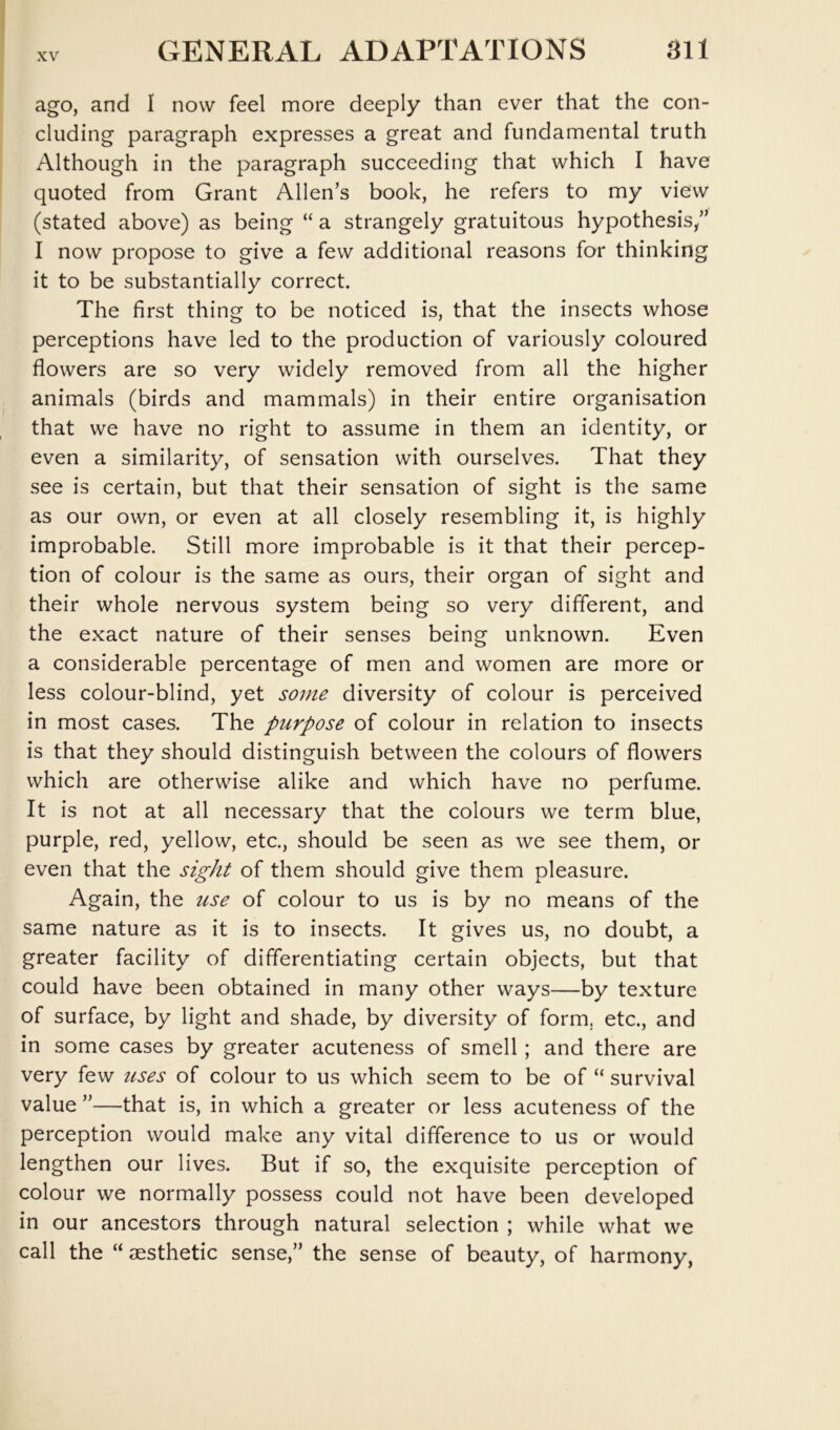 ago, and I now feel more deeply than ever that the con- cluding paragraph expresses a great and fundamental truth Although in the paragraph succeeding that which I have quoted from Grant Allen’s book, he refers to my view (stated above) as being “ a strangely gratuitous hypothesis/’ I now propose to give a few additional reasons for thinking it to be substantially correct. The first thing to be noticed is, that the insects whose perceptions have led to the production of variously coloured flowers are so very widely removed from all the higher animals (birds and mammals) in their entire organisation that we have no right to assume in them an identity, or even a similarity, of sensation with ourselves. That they see is certain, but that their sensation of sight is the same as our own, or even at all closely resembling it, is highly improbable. Still more improbable is it that their percep- tion of colour is the same as ours, their organ of sight and their whole nervous system being so very different, and the exact nature of their senses being unknown. Even a considerable percentage of men and women are more or less colour-blind, yet some diversity of colour is perceived in most cases. The purpose of colour in relation to insects is that they should distinguish between the colours of flowers which are otherwise alike and which have no perfume. It is not at all necessary that the colours we term blue, purple, red, yellow, etc., should be seen as we see them, or even that the sight of them should give them pleasure. Again, the use of colour to us is by no means of the same nature as it is to insects. It gives us, no doubt, a greater facility of differentiating certain objects, but that could have been obtained in many other ways—by texture of surface, by light and shade, by diversity of form, etc., and in some cases by greater acuteness of smell; and there are very few iises of colour to us which seem to be of “ survival value ”—that is, in which a greater or less acuteness of the perception would make any vital difference to us or would lengthen our lives. But if so, the exquisite perception of colour we normally possess could not have been developed in our ancestors through natural selection ; while what we call the “ JESthetic sense,” the sense of beauty, of harmony,