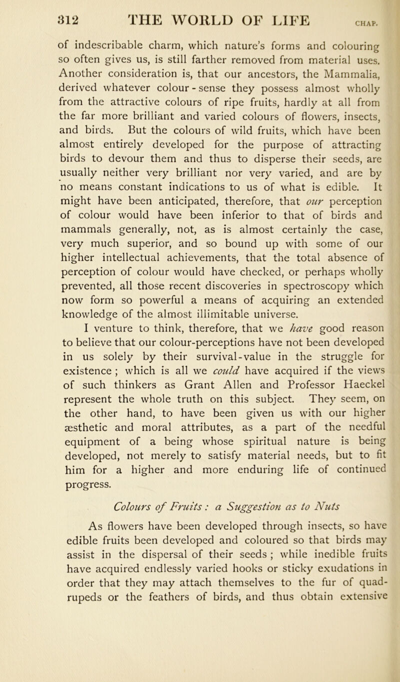 CHAP. of indescribable charm, which nature’s forms and colouring so often gives us, is still farther removed from material uses. Another consideration is, that our ancestors, the Mammalia, derived whatever colour - sense they possess almost wholly from the attractive colours of ripe fruits, hardly at all from the far more brilliant and varied colours of flowers, insects, and birds. But the colours of wild fruits, which have been almost entirely developed for the purpose of attracting birds to devour them and thus to disperse their seeds, are usually neither very brilliant nor very varied, and are by no means constant indications to us of what is edible. It might have been anticipated, therefore, that our perception of colour would have been inferior to that of birds and mammals generally, not, as is almost certainly the case, very much superior, and so bound up with some of our higher intellectual achievements, that the total absence of perception of colour would have checked, or perhaps wholly prevented, all those recent discoveries in spectroscopy which now form so powerful a means of acquiring an extended knowledge of the almost illimitable universe. I venture to think, therefore, that we have good reason to believe that our colour-perceptions have not been developed in us solely by their survival-value in the struggle for existence ; which is all we could have acquired if the views of such thinkers as Grant Allen and Professor Haeckel represent the whole truth on this subject. They seem, on the other hand, to have been given us with our higher aesthetic and moral attributes, as a part of the needful equipment of a being whose spiritual nature is being developed, not merely to satisfy material needs, but to fit him for a higher and more enduring life of continued progress. Colours of Fruits: a Stiggestion as to Nuts As flowers have been developed through insects, so have edible fruits been developed and coloured so that birds may assist in the dispersal of their seeds ; while inedible fruits have acquired endlessly varied hooks or sticky exudations in order that they may attach themselves to the fur of quad- rupeds or the feathers of birds, and thus obtain extensive