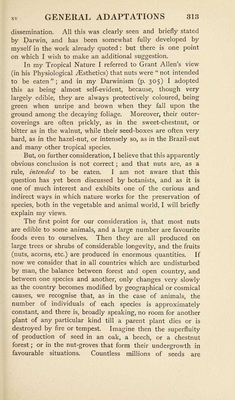 dissemination. All this was clearly seen and briefly stated by Darwin, and has been somewhat fully developed by myself in the work already quoted : but there is one point on which I wish to make an additional suggestion. In my Tropical Nature I referred to Grant Allen’s view (in his Physiological ^Esthetics) that nuts were “ not intended to be eaten”; and in my Darwinism (p. 305) I adopted this as being almost self-evident, because, though very largely edible, they are always protectively coloured, being green when unripe and brown when they fall upon the ground among the decaying foliage. Moreover, their outer- coverings are often prickly, as in the sweet-chestnut, or bitter as in the walnut, while their seed-boxes are often very hard, as in the hazel-nut, or intensely so, as in the Brazil-nut and many other tropical species. But, on further consideration, I believe that this apparently obvious conclusion is not correct; and that nuts are, as a rule, intended to be eaten. I am not aware that this question has yet been discussed by botanists, and as it is one of much interest and exhibits one of the curious and indirect ways in which nature works for the preservation of species, both in the vegetable and animal world, I will briefly explain my views. The first point for our consideration is, that most nuts are edible to some animals, and a large number are favourite foods even to ourselves. Then they are all produced on large trees or shrubs of considerable longevity, and the fruits (nuts, acorns, etc.) are produced in enormous quantities. If now we consider that in all countries which are undisturbed by man, the balance between forest and open country, and between one species and another, only changes very slowly as the country becomes modified by geographical or cosmical causes, we recognise that, as in the case of animals, the number of individuals of each species is approximately constant, and there is, broadly speaking, no room for another plant of any particular kind till a parent plant dies or is destroyed by fire or tempest. Imagine then the superfluity of production of seed in an oak, a beech, or a chestnut forest; or in the nut-groves that form their undergrowth in favourable situations. Countless millions of seeds are