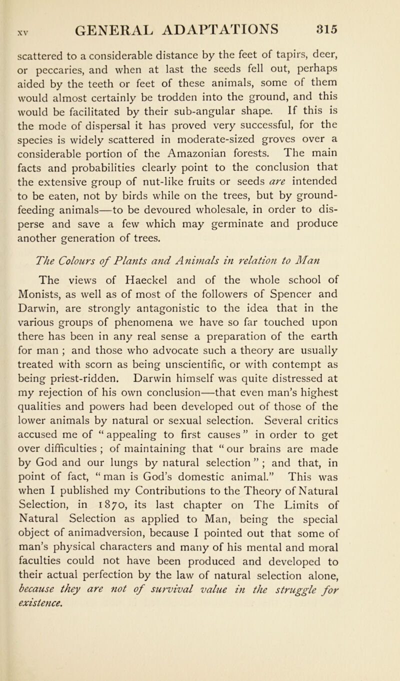 scattered to a considerable distance by the feet of tapirs, deer, or peccaries, and when at last the seeds fell out, perhaps aided by the teeth or feet of these animals, some of them would almost certainly be trodden into the ground, and this would be facilitated by their sub-angular shape. If this is the mode of dispersal it has proved very successful, for the species is widely scattered in moderate-sized groves over a considerable portion of the Amazonian forests. The main facts and probabilities clearly point to the conclusion that the extensive group of nut-like fruits or seeds are intended to be eaten, not by birds while on the trees, but by ground- feeding animals—to be devoured wholesale, in order to dis- perse and save a few which may germinate and produce another generation of trees. The Colours of Plants and Animals in relation to Man The views of Haeckel and of the whole school of Monists, as well as of most of the followers of Spencer and Darwin, are strongly antagonistic to the idea that in the various groups of phenomena we have so far touched upon there has been in any real sense a preparation of the earth for man ; and those who advocate such a theory are usually treated with scorn as being unscientific, or with contempt as being priest-ridden. Darwin himself was quite distressed at my rejection of his own conclusion—that even man’s highest qualities and powers had been developed out of those of the lower animals by natural or sexual selection. Several critics accused me of “ appealing to first causes ” in order to get over difficulties ; of maintaining that “ our brains are made by God and our lungs by natural selection ” ; and that, in point of fact, “ man is God’s domestic animal.” This was when I published my Contributions to the Theory of Natural Selection, in 1870, its last chapter on The Limits of Natural Selection as applied to Man, being the special object of animadversion, because I pointed out that some of man’s physical characters and many of his mental and moral faculties could not have been produced and developed to their actual perfection by the law of natural selection alone, because they are not of survival value in the struggle for existence.