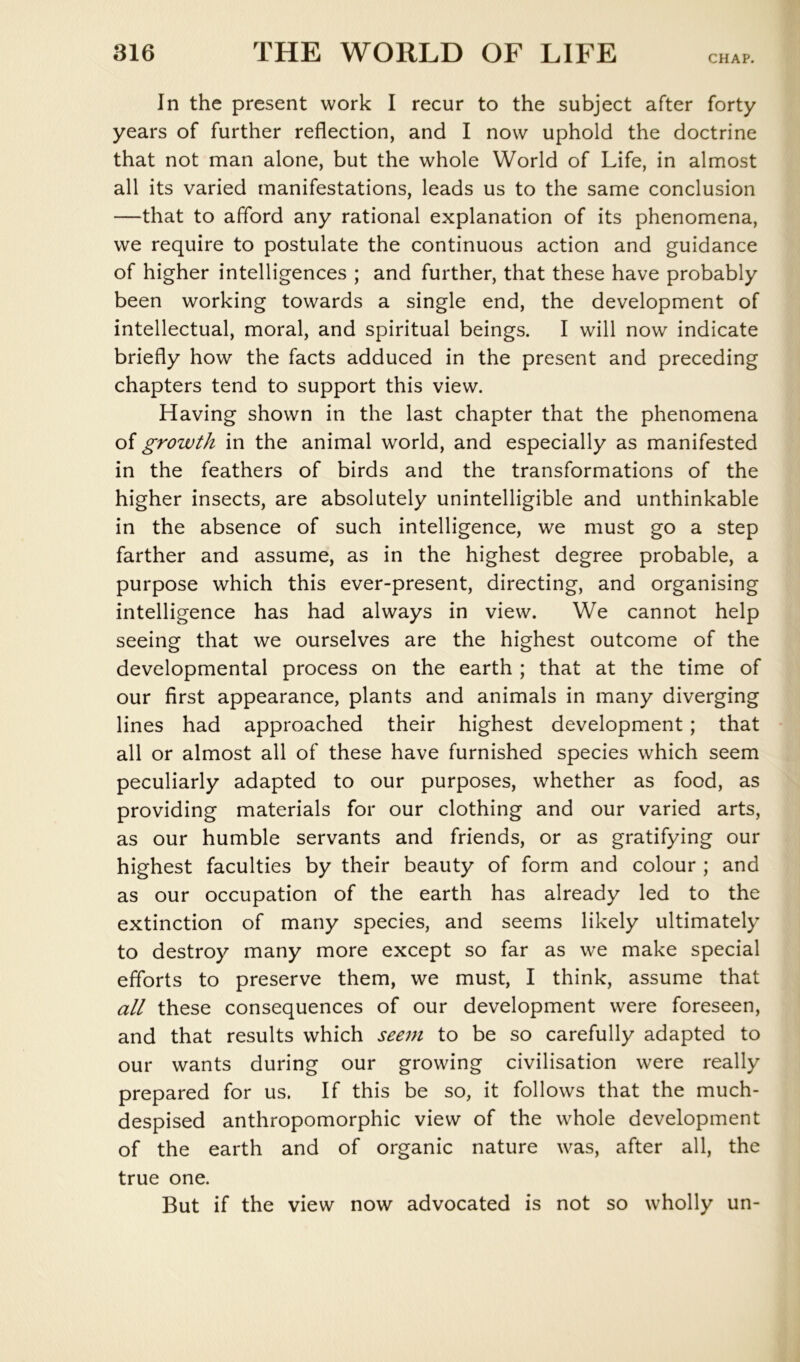 CHAP. In the present work I recur to the subject after forty years of further reflection, and I now uphold the doctrine that not man alone, but the whole World of Life, in almost all its varied manifestations, leads us to the same conclusion —that to afford any rational explanation of its phenomena, we require to postulate the continuous action and guidance of higher intelligences ; and further, that these have probably been working towards a single end, the development of intellectual, moral, and spiritual beings. I will now indicate briefly how the facts adduced in the present and preceding chapters tend to support this view. Having shown in the last chapter that the phenomena of growth in the animal world, and especially as manifested in the feathers of birds and the transformations of the higher insects, are absolutely unintelligible and unthinkable in the absence of such intelligence, we must go a step farther and assume, as in the highest degree probable, a purpose which this ever-present, directing, and organising intelligence has had always in view. We cannot help seeing that we ourselves are the highest outcome of the developmental process on the earth ; that at the time of our first appearance, plants and animals in many diverging lines had approached their highest development; that all or almost all of these have furnished species which seem peculiarly adapted to our purposes, whether as food, as providing materials for our clothing and our varied arts, as our humble servants and friends, or as gratifying our highest faculties by their beauty of form and colour ; and as our occupation of the earth has already led to the extinction of many species, and seems likely ultimately to destroy many more except so far as we make special efforts to preserve them, we must, I think, assume that all these consequences of our development were foreseen, and that results which seem to be so carefully adapted to our wants during our growing civilisation were really prepared for us. If this be so, it follows that the much- despised anthropomorphic view of the whole development of the earth and of organic nature was, after all, the true one. But if the view now advocated is not so wholly un-