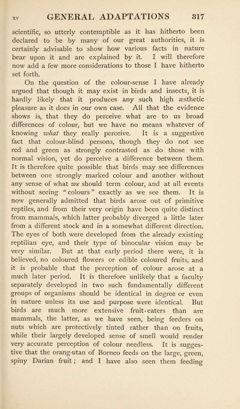 scientific, so utterly contemptible as it has hitherto been declared to be by many of our great authorities, it is certainly advisable to show how various facts in nature bear upon it and are explained by it. I will therefore now add a few more considerations to those I have hitherto set forth. On the question of the colour-sense I have already argued that though it may exist in birds and insects, it is hardly likely that it produces any such high aesthetic pleasure as it does in our own case. All that the evidence shows is, that they do perceive what are to us broad differences of colour, but we have no means whatever of knowing what they really perceive. It is a suggestive fact that colour-blind persons, though they do not see red and green as strongly contrasted as do those with normal vision, yet do perceive a difference between them. It is therefore quite possible that birds may see differences between one strongly marked colour and another without any sense of what we should term colour, and at all events without seeing “colours” exactly as we see them. It is now generally admitted that birds arose out of primitive reptiles, and from their very origin have been quite distinct from mammals, which latter probably diverged a little later from a different stock and in a somewhat different direction. The eyes of both were developed from the already existing reptilian eye, and their type of binocular vision may be very similar. But at that early period there were, it is believed, no coloured flowers or edible coloured fruits, and it is probable that the perception of colour arose at a much later period. It is therefore unlikely that a faculty separately developed in two such fundamentally different groups of organisms should be identical in degree or even in nature unless its use and purpose were identical. But birds are much more extensive fruit-eaters than are mammals, the latter, as we have seen, being feeders on nuts which are protectively tinted rather than on fruits, while their largely developed sense of smell would render very accurate perception of colour needless. It is sugges- tive that the orang-utan of Borneo feeds on the large, green, spiny Darian fruit ; and I have also seen them feeding