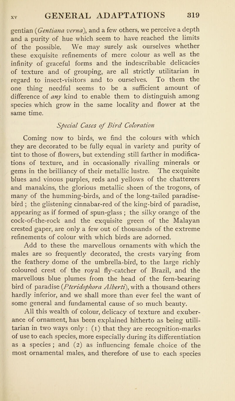 gentian {Gentiana verna)^ and a few others, we perceive a depth and a purity of hue which seem to have reached the limits of the possible. We may surely ask ourselves whether these exquisite refinements of mere colour as well as the infinity of graceful forms and the indescribable delicacies of texture and of grouping, are all strictly utilitarian in regard to insect-visitors and to ourselves. To them the one thing needful seems to be a sufficient amount of difference of any kind to enable them to distinguish among species which grow in the same locality and flower at the same time. Special Cases of Bhd Coloration Coming now to birds, we find the colours with which they are decorated to be fully equal in variety and purity of tint to those of flowers, but extending still farther in modifica- tions of texture, and in occasionally rivalling minerals or gems in the brilliancy of their metallic lustre. The exquisite blues and vinous purples, reds and yellows of the chatterers and manakins, the glorious metallic sheen of the trogons, of many of the humming-birds, and of the long-tailed paradise- bird ; the glistening cinnabar-red of the king-bird of paradise, appearing as if formed of spun-glass ; the silky orange of the cock-of-the-rock and the exquisite green of the Malayan crested gaper, are only a few out of thousands of the extreme refinements of colour with which birds are adorned. Add to these the marvellous ornaments with which the males are so frequently decorated, the crests varying from the feathery dome of the umbrella-bird, to the large richly coloured crest of the royal fly-catcher of Brazil, and the marvellous blue plumes from the head of the fern-bearing bird of paradise {Pteridophora Alberti)^ with a thousand others hardly inferior, and we shall more than ever feel the want of some general and fundamental cause of so much beauty. All this wealth of colour, delicacy of texture and exuber- ance of ornament, has been explained hitherto as being utili- tarian in two ways only : (i) that they are recognition-marks of use to each species, more especially during its differentiation as a species ; and (2) as influencing female choice of the most ornamental males, and therefore of use to each species