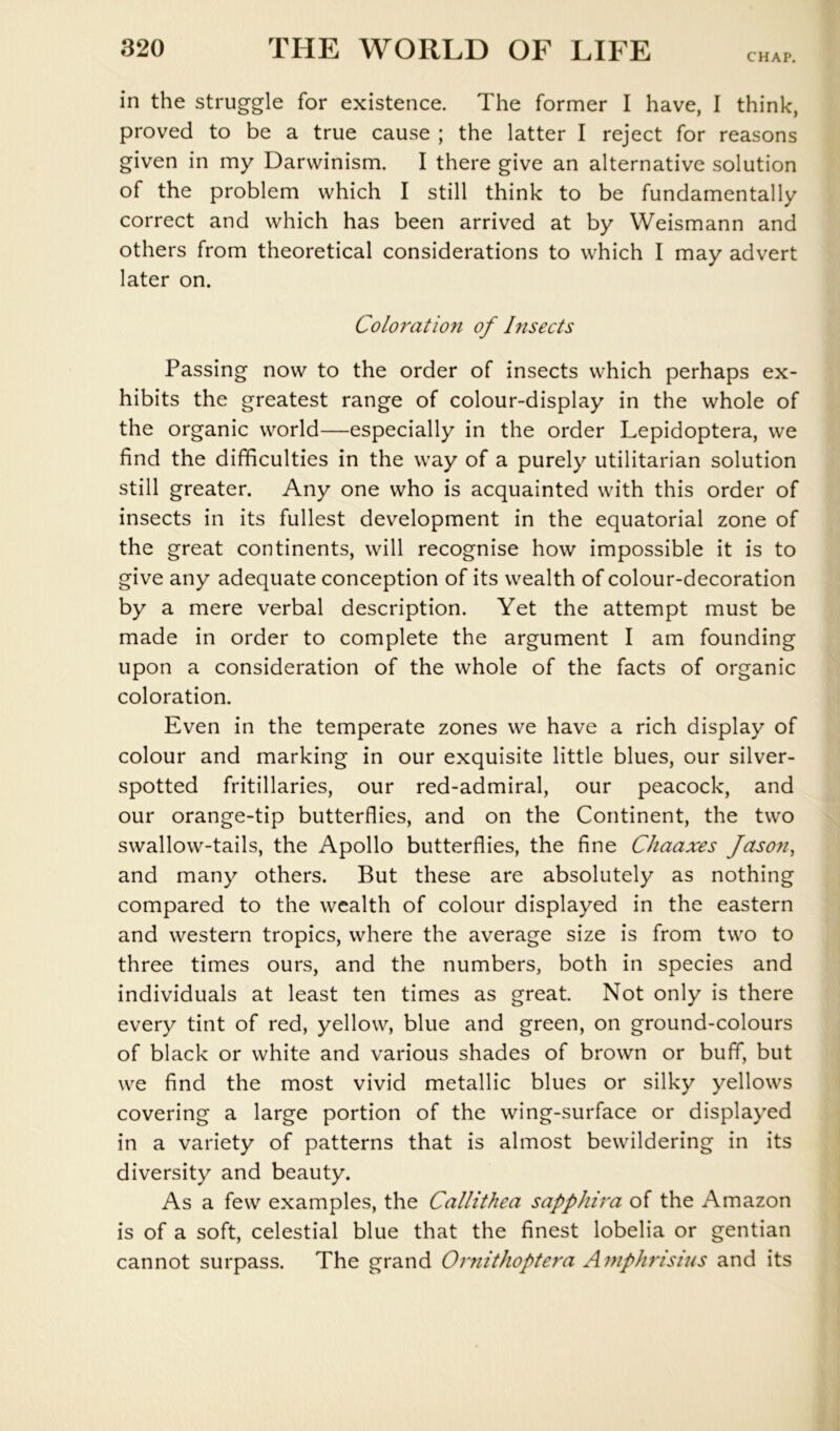 CHAP. in the struggle for existence. The former I have, I think, proved to be a true cause ; the latter I reject for reasons given in my Darwinism. I there give an alternative solution of the problem which I still think to be fundamentally correct and which has been arrived at by Weismann and others from theoretical considerations to which I may advert later on. Coloration of Insects Passing now to the order of insects which perhaps ex- hibits the greatest range of colour-display in the whole of the organic world—especially in the order Lepidoptera, we find the difficulties in the way of a purely utilitarian solution still greater. Any one who is acquainted with this order of insects in its fullest development in the equatorial zone of the great continents, will recognise how impossible it is to give any adequate conception of its wealth of colour-decoration by a mere verbal description. Yet the attempt must be made in order to complete the argument I am founding upon a consideration of the whole of the facts of organic coloration. Even in the temperate zones we have a rich display of colour and marking in our exquisite little blues, our silver- spotted fritillaries, our red-admiral, our peacock, and our orange-tip butterflies, and on the Continent, the two swallow-tails, the Apollo butterflies, the fine Chaaxes Jaso7i^ and many others. But these are absolutely as nothing compared to the wealth of colour displayed in the eastern and western tropics, where the average size is from two to three times ours, and the numbers, both in species and individuals at least ten times as great. Not only is there every tint of red, yellow, blue and green, on ground-colours of black or white and various shades of brown or buff, but we find the most vivid metallic blues or silky yellows covering a large portion of the wing-surface or displayed in a variety of patterns that is almost bewildering in its diversity and beauty. As a few examples, the Callithea sapphira of the Amazon is of a soft, celestial blue that the finest lobelia or gentian cannot surpass. The grand Ornithoptera AmpJmsius and its