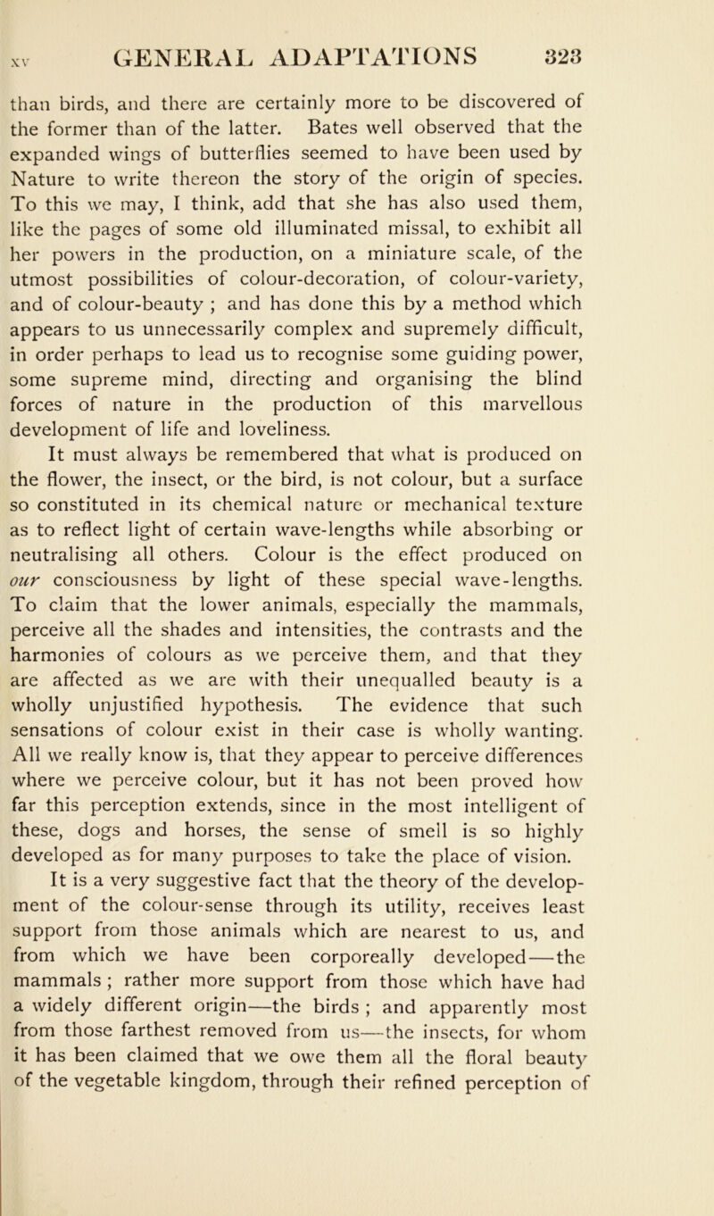 than birds, and there are certainly more to be discovered of the former than of the latter. Bates well observed that the expanded wings of butterflies seemed to have been used by Nature to write thereon the story of the origin of species. To this we may, I think, add that she has also used them, like the pages of some old illuminated missal, to exhibit all her powers in the production, on a miniature scale, of the utmost possibilities of colour-decoration, of colour-variety, and of colour-beauty ; and has done this by a method which appears to us unnecessarily complex and supremely difficult, in order perhaps to lead us to recognise some guiding power, some supreme mind, directing and organising the blind forces of nature in the production of this marvellous development of life and loveliness. It must always be remembered that what is produced on the flower, the insect, or the bird, is not colour, but a surface so constituted in its chemical nature or mechanical texture as to reflect light of certain wave-lengths while absorbing or neutralising all others. Colour is the effect produced on our consciousness by light of these special wave-lengths. To claim that the lower animals, especially the mammals, perceive all the shades and intensities, the contrasts and the harmonies of colours as we perceive them, and that they are affected as we are with their unequalled beauty is a wholly unjustified hypothesis. The evidence that such sensations of colour exist in their case is wholly wanting. All we really know is, that they appear to perceive differences where we perceive colour, but it has not been proved how far this perception extends, since in the most intelligent of these, dogs and horses, the sense of smell is so highly developed as for many purposes to take the place of vision. It is a very suggestive fact that the theory of the develop- ment of the colour-sense through its utility, receives least support from those animals which are nearest to us, and from which we have been corporeally developed — the mammals ; rather more support from those which have had a widely different origin—the birds ; and apparently most from those farthest removed from us—the insects, for whom it has been claimed that we owe them all the floral beauty of the vegetable kingdom, through their refined perception of