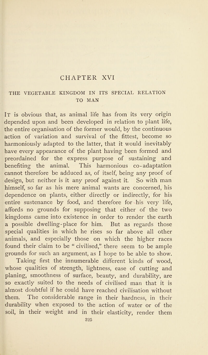 CHAPTER XVI THE VEGETABLE KINGDOM IN ITS SPECIAL RELATION TO MAN It is obvious that, as animal life has from its very origin depended upon and been developed in relation to plant life, the entire organisation of the former would, by the continuous action of variation and survival of the fittest, become so harmoniously adapted to the latter, that it would inevitably have every appearance of the plant having been formed and preordained for the express purpose of sustaining and benefiting the animal. This harmonious co-adaptation cannot therefore be adduced as, of itself, being any proof of design, but neither is it any proof against it So with man himself, so far as his mere animal wants are concerned, his dependence on plants, either directly or indirectly, for his entire sustenance by food, and therefore for-his very life, affords no grounds for supposing that either of the two kingdoms came into existence in order to render the earth a possible dwelling-place for him. But as regards those special qualities in which he rises so far above all other animals, and especially those on which the higher races found their claim to be “ civilised,” there seem to be ample grounds for such an argument, as I hope to be able to show. Taking first the innumerable different kinds of wood, whose qualities of strength, lightness, ease of cutting and planing, smoothness of surface, beauty, and durability, are so exactly suited to the needs of civilised man that it is almost doubtful if he could have reached civilisation without them. The considerable range in their hardness, in their durability when exposed to the action of water or of the soil, in their weight and in their elasticity, render them