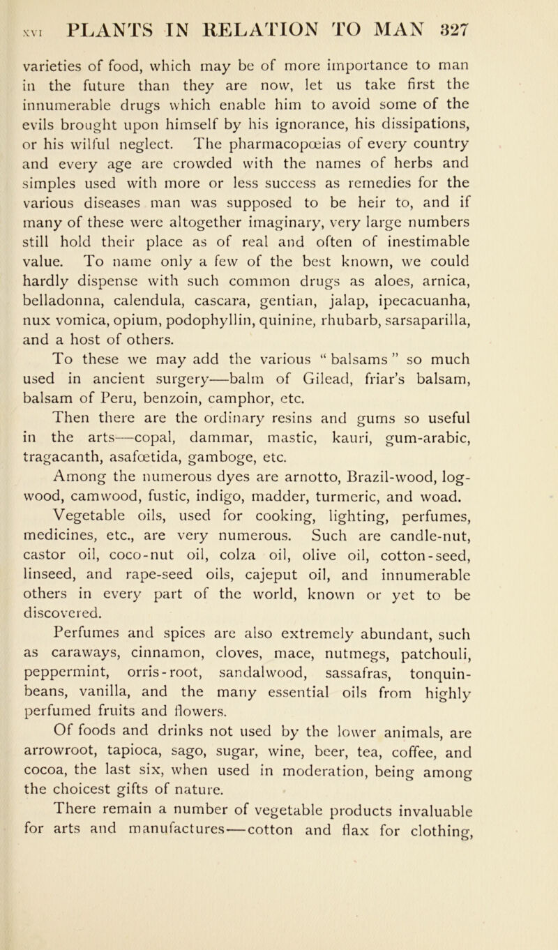 varieties of food, which may be of more importance to man in the future than they are now, let us take first the innumerable drugs which enable him to avoid some of the evils brought upon himself by his ignorance, his dissipations, or his wilful neglect. The pharmacopoeias of every country and every age are crowded with the names of herbs and simples used with more or less success as remedies for the various diseases man was supposed to be heir to, and if many of these were altogether imaginary, very large numbers still hold their place as of real and often of inestimable value. To name only a few of the best known, w^e could hardly dispense with such common drugs as aloes, arnica, belladonna, calendula, cascara, gentian, jalap, ipecacuanha, nux vomica, opium, podophyllin, quinine, rhubarb, sarsaparilla, and a host of others. To these we may add the various “ balsams ” so much used in ancient surgery—balm of Gilead, friar’s balsam, balsam of Peru, benzoin, camphor, etc. Then there are the ordinary resins and gums so useful in the arts—copal, dammar, mastic, kauri, gum-arabic, tragacanth, asafoetida, gamboge, etc. Among the numerous dyes are arnotto. Brazil-wood, log- wood, camwood, fustic, indigo, madder, turmeric, and woad. Vegetable oils, used for cooking, lighting, perfumes, medicines, etc., are very numerous. Such are candle-nut, castor oil, coco-nut oil, colza oil, olive oil, cotton-seed, linseed, and rape-seed oils, cajeput oil, and innumerable others in every part of the world, known or yet to be discovered. Perfumes and spices are also extremely abundant, such as caraways, cinnamon, cloves, mace, nutmegs, patchouli, peppermint, orris-root, sandalwood, sassafras, tonquin- beans, vanilla, and the many essential oils from highly perfumed fruits and dowers. Of foods and drinks not used by the low'er animals, are arrowroot, tapioca, sago, sugar, wine, beer, tea, coffee, and cocoa, the last six, when used in moderation, being among the choicest gifts of nature. There remain a number of vegetable products invaluable for arts and manufactures—cotton and dax for clothing.