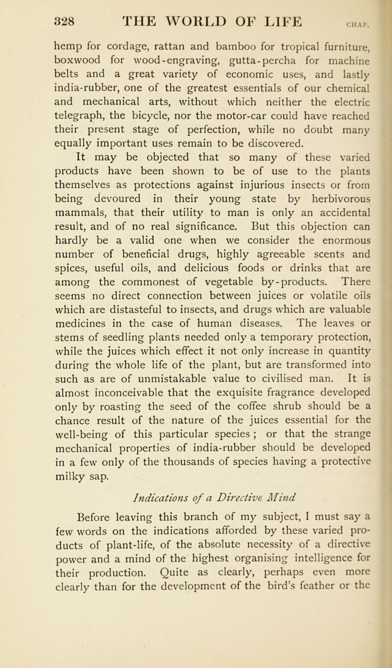 CHAP. hemp for cordage, rattan and bamboo for tropical furniture, boxwood for wood-engraving, gutta-percha for machine belts and a great variety of economic uses, and lastly india-rubber, one of the greatest essentials of our chemical and mechanical arts, without which neither the electric telegraph, the bicycle, nor the motor-car could have reached their present stage of perfection, while no doubt many equally important uses remain to be discovered. It may be objected that so many of these varied products have been shown to be of use to the plants themselves as protections against injurious insects or from being devoured in their young state by herbivorous mammals, that their utility to man is only an accidental result, and of no real significance. But this objection can hardly be a valid one when we consider the enormous number of beneficial drugs, highly agreeable scents and spices, useful oils, and delicious foods or drinks that are among the commonest of vegetable by-products. There seems no direct connection between juices or volatile oils which are distasteful to insects, and drugs which are valuable medicines in the case of human diseases. The leaves or stems of seedling plants needed only a temporary protection, while the juices which effect it not only increase in quantity during the whole life of the plant, but are transformed into such as are of unmistakable value to civilised man. It is almost inconceivable that the exquisite fragrance developed only by roasting the seed of the coffee shrub should be a chance result of the nature of the juices essential for the well-being of this particular species ; or that the strange mechanical properties of india-rubber should be developed in a few only of the thousands of species having a protective milky sap. Indications of a Directive Mmd Before leaving this branch of my subject, I must say a few words on the indications afforded by these varied pro- ducts of plant-life, of the absolute necessity of a directive power and a mind of the highest organising intelligence for their production. Quite as clearly, perhaps even more clearly than for the development of the bird’s feather or the