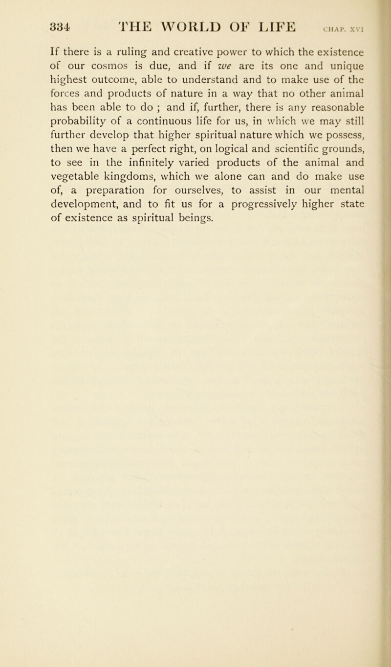 CHAP. XVI If there is a ruling and creative power to which the existence of our cosmos is due, and if we are its one and unique highest outcome, able to understand and to make use of the forces and products of nature in a way that no other animal has been able to do ; and if, further, there is any reasonable probability of a continuous life for us, in which we may still further develop that higher spiritual nature which we possess, then we have a perfect right, on logical and scientific grounds, to see in the infinitely varied products of the animal and vegetable kingdoms, which we alone can and do make use of, a preparation for ourselves, to assist in our mental development, and to fit us for a progressively higher state of existence as spiritual beings.