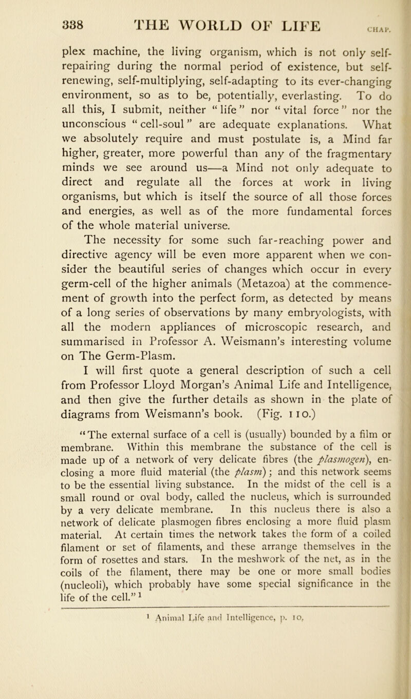 CHAl*. plex machine, the living organism, which is not only self- repairing during the normal period of existence, but self- renewing, self-multiplying, self-adapting to its ever-changing environment, so as to be, potentially, everlasting. To do all this, I submit, neither “ life ” nor “ vital force ” nor the unconscious “ cell-soul ” are adequate explanations. What we absolutely require and must postulate is, a Mind far higher, greater, more powerful than any of the fragmentary minds we see around us—a Mind not only adequate to direct and regulate all the forces at work in living organisms, but which is itself the source of all those forces and energies, as well as of the more fundamental forces of the whole material universe. The necessity for some such far-reaching power and directive agency will be even more apparent when we con- sider the beautiful series of changes which occur in every germ-cell of the higher animals (Metazoa) at the commence- ment of growth into the perfect form, as detected by means of a long series of observations by many embryologists, with all the modern appliances of microscopic research, and summarised in Professor A. Weismann’s interesting volume on The Germ-Plasm. I will first quote a general description of such a cell from Professor Lloyd Morgan’s Animal Life and Intelligence, and then give the further details as shown in the plate of diagrams from Weismann’s book. (Fig. iio.) The external surface of a cell is (usually) bounded by a film or membrane. Within this membrane the substance of the cell is made up of a network of very delicate fibres (the plasmoge7i\ en- closing a more fluid material (the plasm); and this network seems to be the essential living substance. In the midst of the cell is a small round or oval body, called the nucleus, which is surrounded by a very delicate membrane. In this nucleus there is also a network of delicate plasmogen fibres enclosing a more fluid plasm material. At certain times the network takes the form of a coiled filament or set of filaments, and these arrange themselves in the form of rosettes and stars. In the meshwork of the net, as in the coils of the filament, there may be one or more small bodies (nucleoli), which probably have some special significance in the life of the cell.” ^ ’ Animnl Life and 1 ntellie^ence, ]). lo,